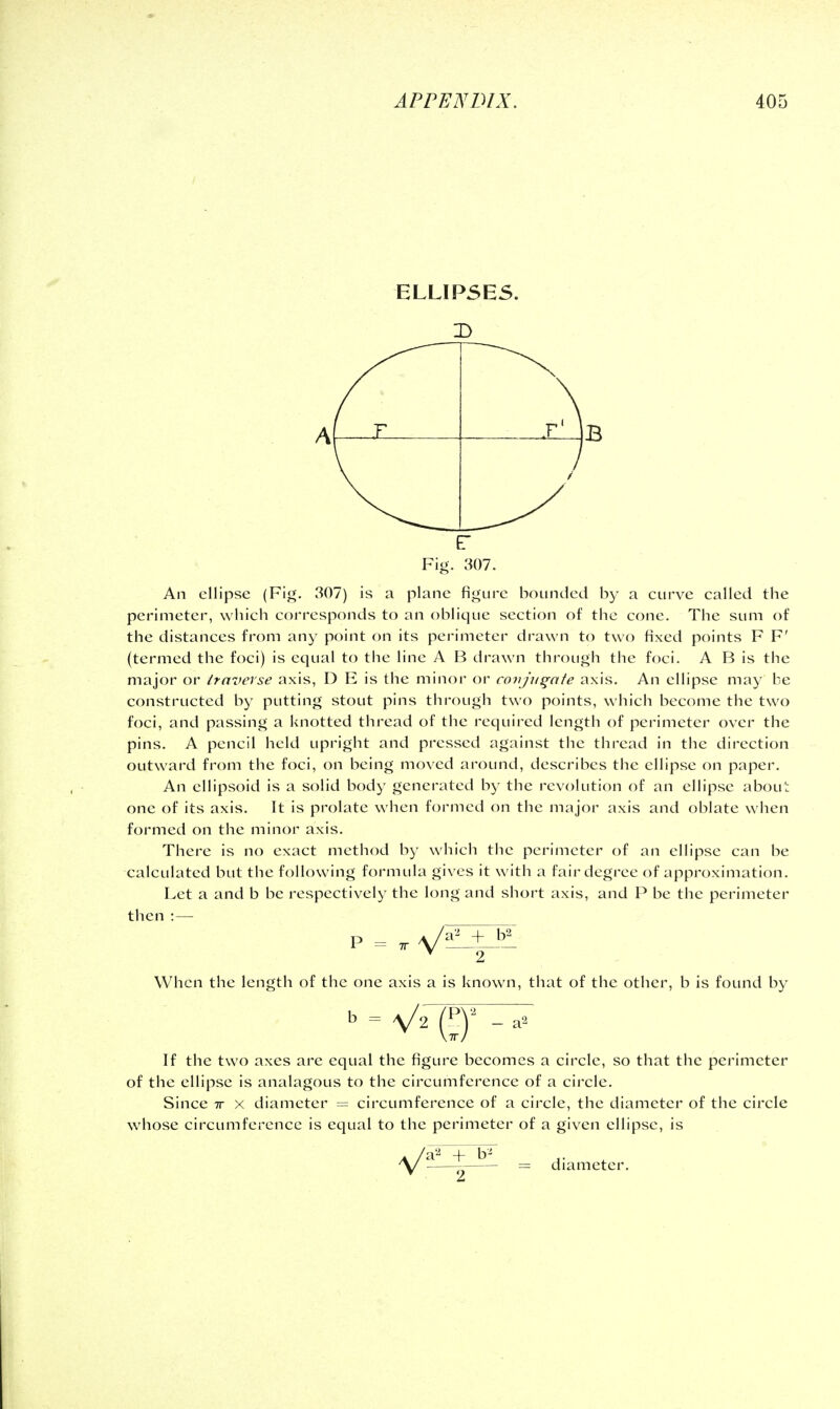 ELLIPSES. f ^ -A- Fig. 307. An ellipse (Fig. 307) is a plane figure bounded by a curve called the perimeter, which corresponds to an oblique section of the cone. The sum of the distances from any point on its perimeter drawn to two fixed points F F' (termed the foci) is equal to the line A B drawn through the foci. A B is the major or traverse axis, D E is the minor or conjugate axis. An ellipse may be constructed by putting stout pins through two points, which become the two foci, and passing a knotted thread of the required length of perimeter over the pins. A pencil held upright and pressed against the thread in the direction outward from the foci, on being moved around, describes the ellipse on paper. An ellipsoid is a solid body generated by the revolution of an ellipse about one of its axis. It is prolate when formed on the major axis and oblate when formed on the minor axis. There is no exact method by which the perimeter of an ellipse can be calculated but the following formula gives it with a fair degree of approximation. Let a and b be respectively the long and short axis, and P be the perimeter then :— When the length of the one axis a is known, that of the other, b is found by If the two axes are equal the figure becomes a circle, so that the perimeter of the ellipse is analagous to the circumference of a circle. Since tt x diameter = circumference of a circle, the diameter of the circle whose circumference is equal to the perimeter of a given ellipse, is —diameter. it