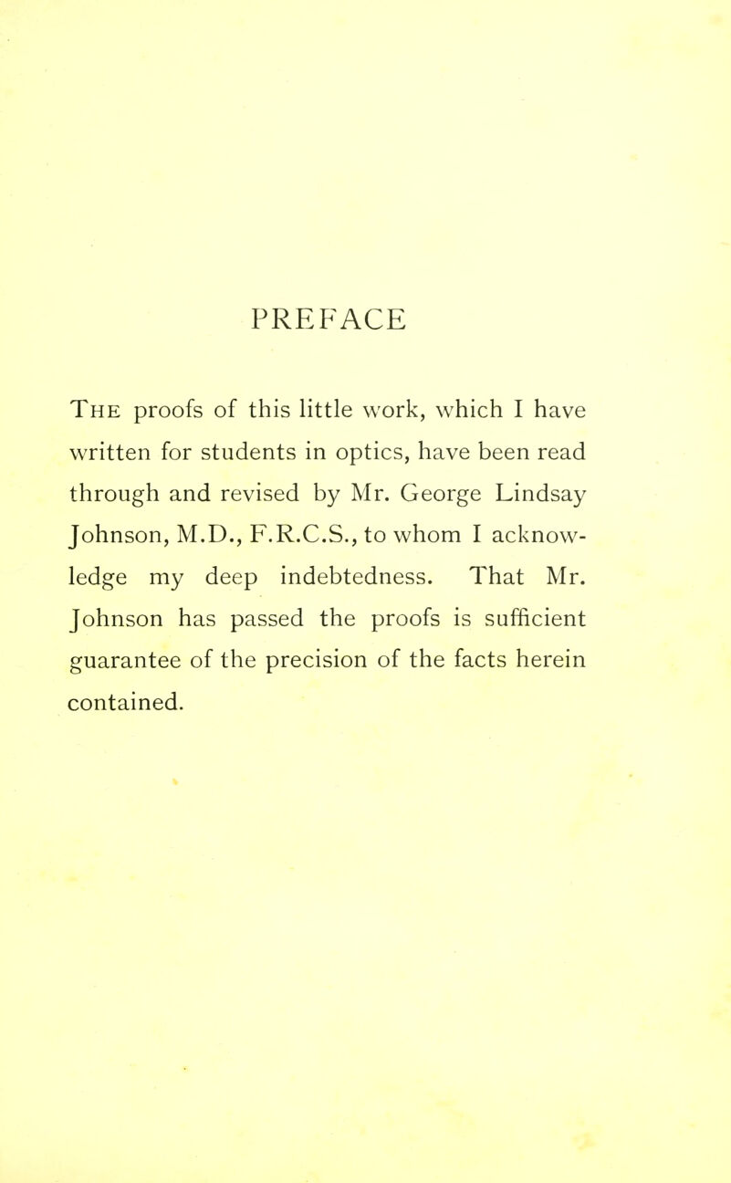 PREFACE The proofs of this little work, which I have written for students in optics, have been read through and revised by Mr. George Lindsay Johnson, M.D., F.R.C.S., to whom I acknow- ledge my deep indebtedness. That Mr. Johnson has passed the proofs is sufficient guarantee of the precision of the facts herein contained.