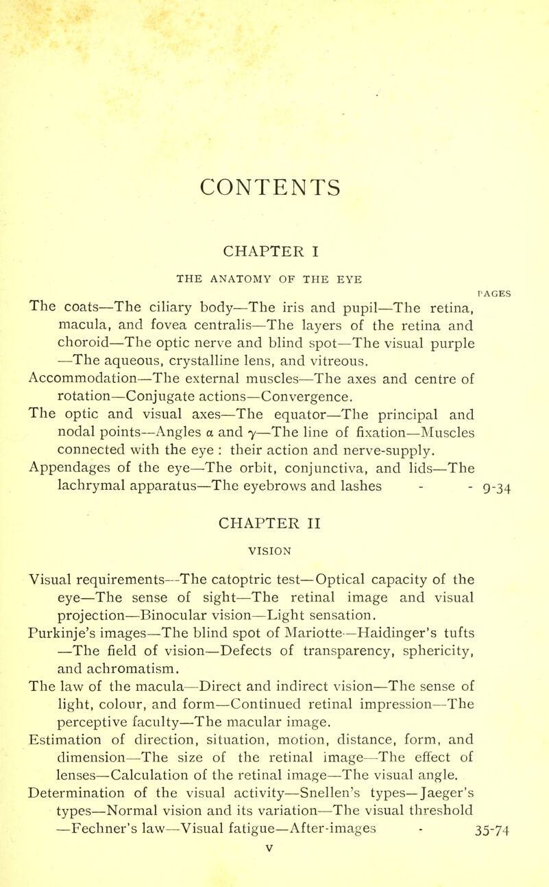 CONTENTS CHAPTER I THE ANATOMY OF THE EYE PAGES The coats—The ciHary body—The iris and pupil—The retina, macula, and fovea centraHs—The layers of the retina and choroid—The optic nerve and blind spot—The visual purple —The aqueous, crystalline lens, and vitreous. Accommodation—The external muscles—The axes and centre of rotation—Conjugate actions—Convergence. The optic and visual axes—The equator—The principal and nodal points—Angles a and 7—The line of fixation—Muscles connected with the eye : their action and nerve-supply. Appendages of the eye—The orbit, conjunctiva, and lids—The lachrymal apparatus—The eyebrows and lashes - - g-34 CHAPTER H VISION Visual requirements—The catoptric test—Optical capacity of the eye—The sense of sight—The retinal image and visual projection—Binocular vision—Light sensation. Purkinje's images—The blind spot of Mariotte—Haidinger's tufts —The field of vision—Defects of transparency, sphericity, and achromatism. The law of the macula—Direct and indirect vision—The sense of light, colour, and form—Continued retinal impression—The perceptive faculty—The macular image. Estimation of direction, situation, motion, distance, form, and dimension—The size of the retinal image—The effect of lenses—Calculation of the retinal image—The visual angle. Determination of the visual activity—Snellen's types—Jaeger's types—Normal vision and its variation—The visual threshold —Fechner's law—Visual fatigue—After-images - 35-74