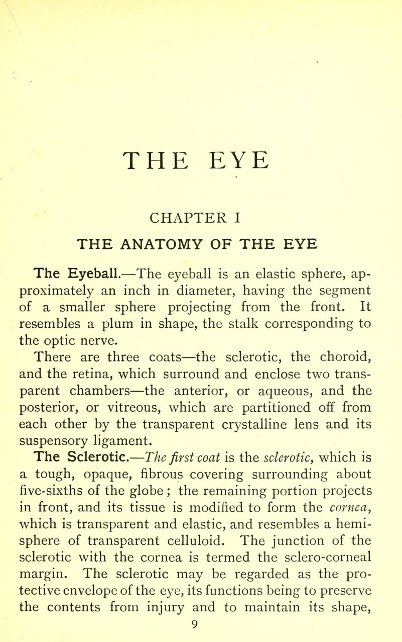 THE EYE CHAPTER I THE ANATOMY OF THE EYE The Eyeball.—The eyeball is an elastic sphere, ap- proximately an inch in diameter, having the segment of a smaller sphere projecting from the front. It resembles a plum in shape, the stalk corresponding to the optic nerve. There are three coats—the sclerotic, the choroid, and the retina, which surround and enclose two trans- parent chambers—the anterior, or aqueous, and the posterior, or vitreous, which are partitioned off from each other by the transparent crystalline lens and its suspensory ligament. The Sclerotic.—The first coat is the sclerotic, which is a tough, opaque, fibrous covering surrounding about five-sixths of the globe; the remaining portion projects in front, and its tissue is modified to form the cornea, which is transparent and elastic, and resembles a hemi- sphere of transparent celluloid. The junction of the sclerotic with the cornea is termed the sclero-corneal margin. The sclerotic may be regarded as the pro- tective envelope of the eye, its functions being to preserve the contents from injury and to maintain its shape,