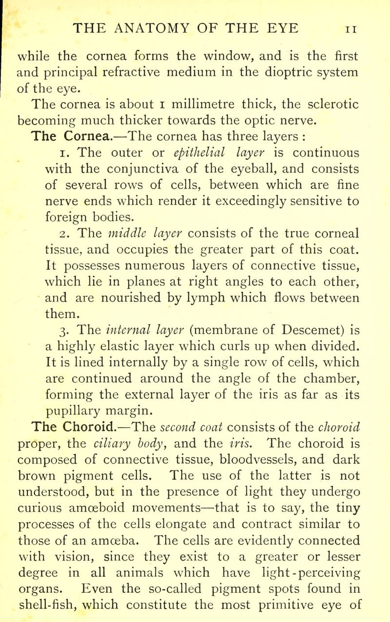 while the cornea forms the window, and is the first and principal refractive medium in the dioptric system of the eye. The cornea is about i millimetre thick, the sclerotic becoming much thicker towards the optic nerve. The Cornea.—The cornea has three layers : 1. The outer or epithelial layer is continuous with the conjunctiva of the eyeball, and consists of several rows of cells, between which are fine nerve ends w^hich render it exceedingly sensitive to foreign bodies. 2. The middle layer consists of the true corneal tissue, and occupies the greater part of this coat. It possesses numerous layers of connective tissue, which lie in planes at right angles to each other, and are nourished by lymph which flows between them. 3. The internal layer (membrane of Descemet) is a highly elastic layer which curls up when divided. It is lined internally by a single row of cells, which are continued around the angle of the chamber, forming the external layer of the iris as far as its pupillary margin. The Choroid.—The second coat consists of the choroid proper, the ciliary body, and the iris. The choroid is composed of connective tissue, bloodvessels, and dark brown pigment cells. The use of the latter is not understood, but in the presence of light they undergo curious amoeboid movements—that is to say, the tiny processes of the cells elongate and contract similar to those of an amceba. The cells are evidently connected with vision, since they exist to a greater or lesser degree in all animals which have light-perceiving organs. Even the so-called pigment spots found in shell-fish, which constitute the most primitive eye of