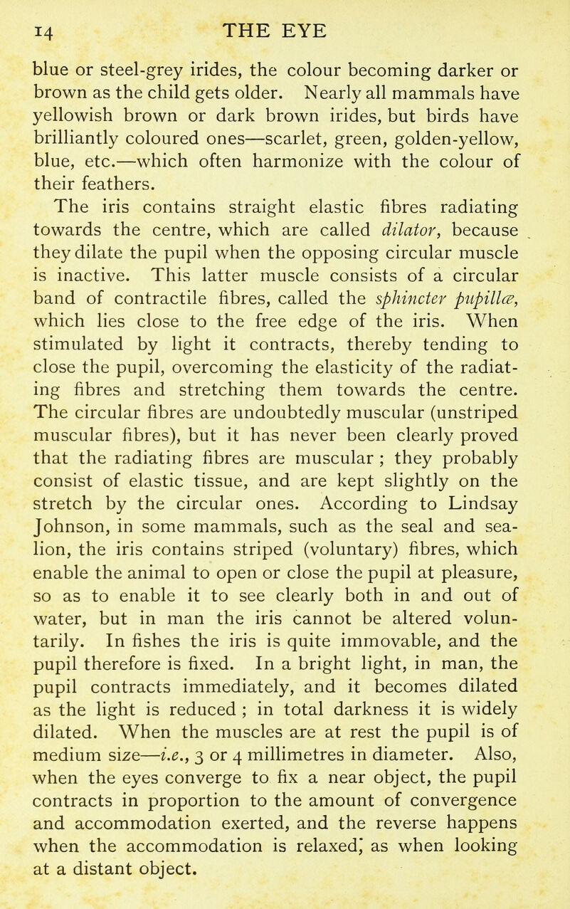 blue or steel-grey irides, the colour becoming darker or brown as the child gets older. Nearly all mammals have yellowish brown or dark brown irides, but birds have brilliantly coloured ones—scarlet, green, golden-yellow, blue, etc.—which often harmonize with the colour of their feathers. The iris contains straight elastic fibres radiating towards the centre, which are called dilator, because they dilate the pupil when the opposing circular muscle is inactive. This latter muscle consists of a circular band of contractile fibres, called the sphincter piipillcE, which lies close to the free edge of the iris. When stimulated by light it contracts, thereby tending to close the pupil, overcoming the elasticity of the radiat- ing fibres and stretching them towards the centre. The circular fibres are undoubtedly muscular (unstriped muscular fibres), but it has never been clearly proved that the radiating fibres are muscular ; they probably consist of elastic tissue, and are kept slightly on the stretch by the circular ones. According to Lindsay Johnson, in some mammals, such as the seal and sea- lion, the iris contains striped (voluntary) fibres, which enable the animal to open or close the pupil at pleasure, so as to enable it to see clearly both in and out of water, but in man the iris cannot be altered volun- tarily. In fishes the iris is quite immovable, and the pupil therefore is fixed. In a bright light, in man, the pupil contracts immediately, and it becomes dilated as the light is reduced ; in total darkness it is widely dilated. When the muscles are at rest the pupil is of medium size—i.e., 3 or 4 millimetres in diameter. Also, when the eyes converge to fix a near object, the pupil contracts in proportion to the amount of convergence and accommodation exerted, and the reverse happens when the accommodation is relaxed,' as when looking at a distant object.
