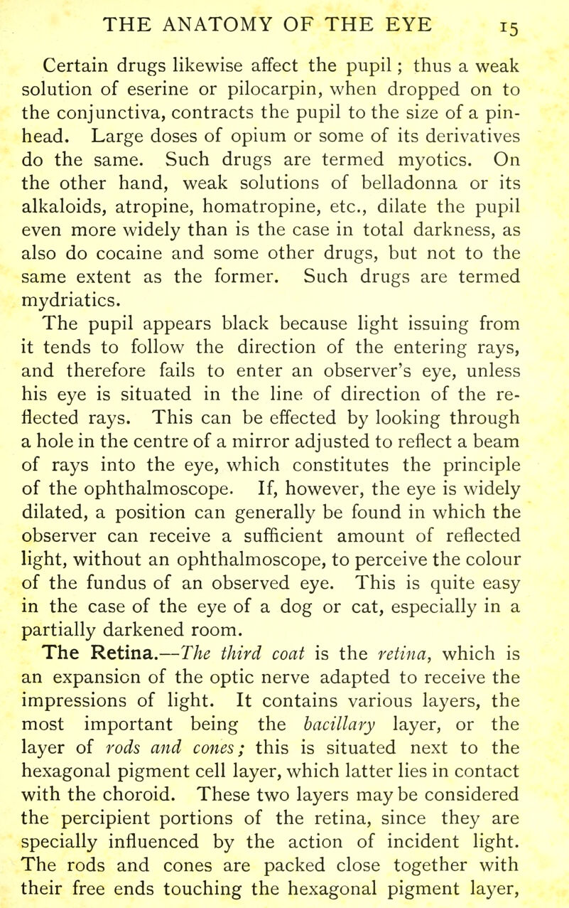 Certain drugs likewise affect the pupil; thus a weak solution of eserine or pilocarpin, when dropped on to the conjunctiva, contracts the pupil to the size of a pin- head. Large doses of opium or some of its derivatives do the same. Such drugs are termed myotics. On the other hand, weak solutions of belladonna or its alkaloids, atropine, homatropine, etc., dilate the pupil even more widely than is the case in total darkness, as also do cocaine and some other drugs, but not to the same extent as the former. Such drugs are termed mydriatics. The pupil appears black because light issuing from it tends to follow the direction of the entering rays, and therefore fails to enter an observer's eye, unless his eye is situated in the line of direction of the re- flected rays. This can be effected by looking through a hole in the centre of a mirror adjusted to reflect a beam of rays into the eye, which constitutes the principle of the ophthalmoscope. If, however, the eye is widely dilated, a position can generally be found in which the observer can receive a suflicient amount of reflected light, without an ophthalmoscope, to perceive the colour of the fundus of an observed eye. This is quite easy in the case of the eye of a dog or cat, especially in a partially darkened room. The Retina.—The third coat is the retina, which is an expansion of the optic nerve adapted to receive the impressions of light. It contains various layers, the most important being the bacillary layer, or the layer of rods and cones; this is situated next to the hexagonal pigment cell layer, which latter lies in contact with the choroid. These two layers may be considered the percipient portions of the retina, since they are specially influenced by the action of incident light. The rods and cones are packed close together with their free ends touching the hexagonal pigment layer.