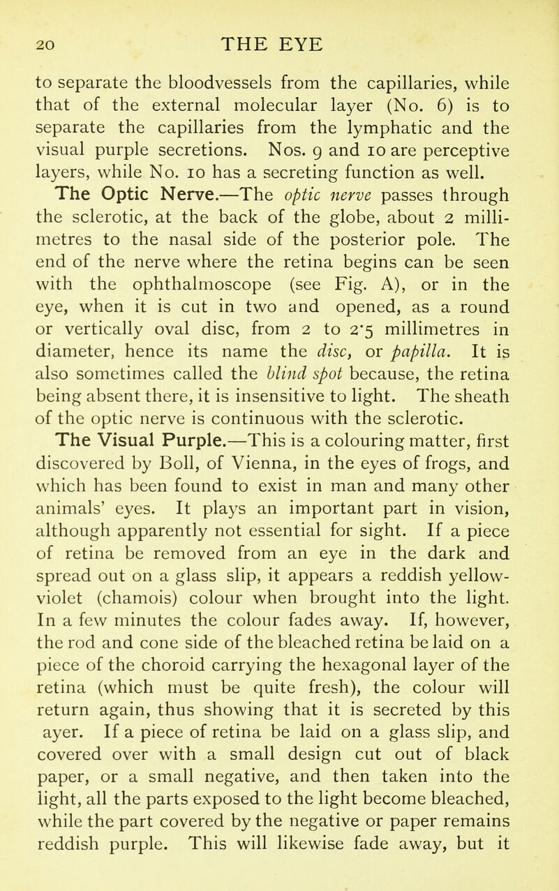 to separate the bloodvessels from the capillaries, while that of the external molecular layer (No. 6) is to separate the capillaries from the lymphatic and the visual purple secretions. Nos. g and lo are perceptive layers, while No. lo has a secreting function as well. The Optic Nerve.—The optic nerve passes through the sclerotic, at the back of the globe, about 2 milli- metres to the nasal side of the posterior pole. The end of the nerve where the retina begins can be seen with the ophthalmoscope (see Fig. A), or in the eye, when it is cut in two and opened, as a round or vertically oval disc, from 2 to 2*5 millimetres in diameter, hence its name the disc, or papilla. It is also sometimes called the blind spot because, the retina being absent there, it is insensitive to light. The sheath of the optic nerve is continuous with the sclerotic. The Visual Purple.—This is a colouring matter, first discovered by Boll, of Vienna, in the eyes of frogs, and which has been found to exist in man and many other animals' eyes. It plays an important part in vision, although apparently not essential for sight. If a piece of retina be removed from an eye in the dark and spread out on a glass slip, it appears a reddish yellow- violet (chamois) colour when brought into the light. In a few minutes the colour fades away. If, however, the rod and cone side of the bleached retina be laid on a piece of the choroid carrying the hexagonal layer of the retina (which must be quite fresh), the colour will return again, thus showing that it is secreted by this ayer. If a piece of retina be laid on a glass slip, and covered over with a small design cut out of black paper, or a small negative, and then taken into the light, all the parts exposed to the light become bleached, while the part covered by the negative or paper remains reddish purple. This will likewise fade away, but it