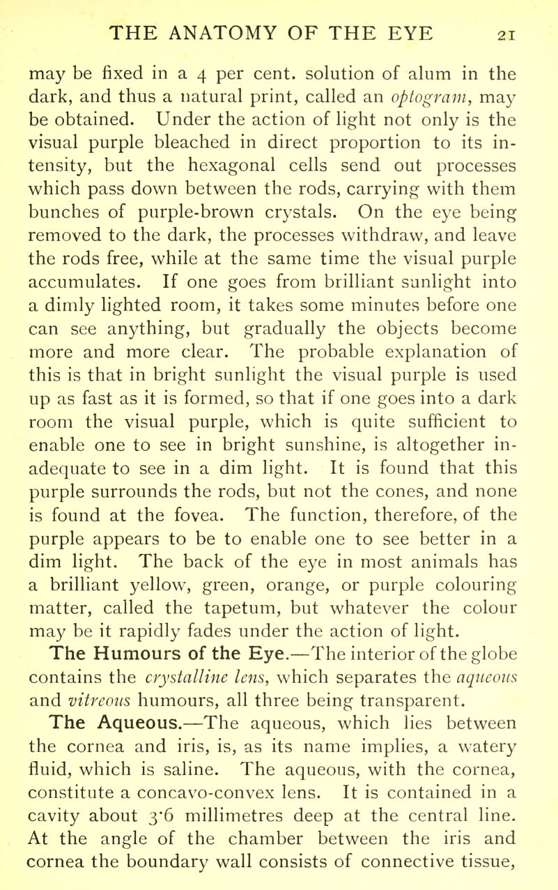 may be fixed in a 4 per cent, solution of alum in the dark, and thus a natural print, called an optogram, may be obtained. Under the action of light not only is the visual purple bleached in direct proportion to its in- tensity, but the hexagonal cells send out processes which pass down between the rods, carrying with them bunches of purple-brown crystals. On the eye being removed to the dark, the processes withdraw, and leave the rods free, while at the same time the visual purple accumulates. If one goes from brilliant sunlight into a dimly lighted room, it takes some minutes before one can see anything, but gradually the objects become more and more clear. The probable explanation of this is that in bright sunlight the visual purple is used up as fast as it is formed, so that if one goes into a dark room the visual purple, which is quite sufficient to enable one to see in bright sunshine, is altogether in- adequate to see in a dim light. It is found that this purple surrounds the rods, but not the cones, and none is found at the fovea. The function, therefore, of the purple appears to be to enable one to see better in a dim light. The back of the eye in most animals has a brilliant yellow, green, orange, or purple colouring matter, called the tapetum, but whatever the colour may be it rapidly fades under the action of light. The Humours of the Eye.—The interior of the globe contains the crystalline lens, which separates the aqueous and vitreous humours, all three being transparent. The Aqueous.—The aqueous, which lies between the cornea and iris, is, as its name implies, a watery fluid, which is saline. The aqueous, with the cornea, constitute a concavo-convex lens. It is contained in a cavity about 3*6 millimetres deep at the central line. At the angle of the chamber between the iris and cornea the boundary wall consists of connective tissue,