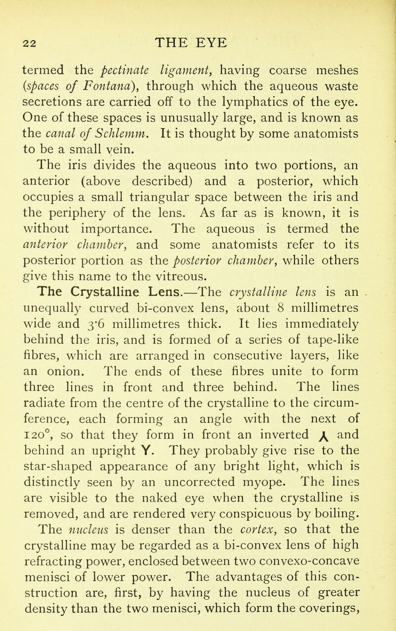 termed the pectinate ligament^ having coarse meshes {spaces of Fontana), through which the aqueous waste secretions are carried off to the lymphatics of the eye. One of these spaces is unusually large, and is known as the canal of Schlemm. It is thought by some anatomists to be a small vein. The iris divides the aqueous into two portions, an anterior (above described) and a posterior, which occupies a small triangular space between the iris and the periphery of the lens. As far as is known, it is without importance. The aqueous is termed the anterior chamber, and some anatomists refer to its posterior portion as the posterior chamber, while others give this name to the vitreous. The Crystalline Lens.—The crystalline lens is an - unequally curved bi-convex lens, about 8 millimetres wide and 3'6 millimetres thick. It lies immediately behind the iris, and is formed of a series of tape-like fibres, which are arranged in consecutive layers, like an onion. The ends of these fibres unite to form three lines in front and three behind. The lines radiate from the centre of the crystalline to the circum- ference, each forming an angle with the next of 120°, so that they form in front an inverted \ and behind an upright Y. They probably give rise to the star-shaped appearance of any bright light, which is distinctly seen by an uncorrected myope. The lines are visible to the naked eye when the crystalline is removed, and are rendered very conspicuous by boiling. The nucleus is denser than the cortex, so that the crystalline may be regarded as a bi-convex lens of high refracting power, enclosed between two convexo-concave menisci of lower power. The advantages of this con- struction are, first, by having the nucleus of greater density than the two menisci, which form the coverings.