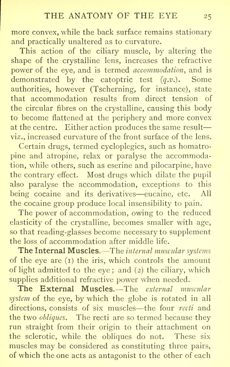 more convex, while the back surface remains stationary and practically unaltered as to curvature. This action of the ciliary muscle, by altering the shape of the crystalline lens, increases the refractive power of the eye, and is termed accommodation, and is demonstrated by the catoptric test (q.v.). Some authorities, however (Tscherning, for instance), state that accommodation results from direct tension of the circular fibres on the crystalline, causing this body to become flattened at the periphery and more convex at the centre. Either action produces the same result— viz., increased curvature of the front surface of the lens. Certain drugs, termed cycloplegics, such as homatro- pine and atropine, relax or paralyse the accommoda- tion, while others, such as eserine and pilocarpine, have the contrary effect. Most drugs which dilate the pupil also paralyse the accommodation, exceptions to this being cocaine and its derivatives—eucaine, etc. All the cocaine group produce local insensibility to pain. The power of accommodation, owing to the reduced elasticity of the crystalline, becomes smaller with age, so that reading-glasses become necessary to supplement the loss of accommodation after middle life. The Internal Muscles.—The internal muscular systems of the eye are (i) the iris, which controls the amount of light admitted to the eye; and (2) the ciliary, which supplies additional refractive power when needed. The External Muscles.—The external nmscular system of the eye, by which the globe is rotated in all directions, consists of six muscles—the four recti and the two obliques. The recti are so termed because they run straight from their origin to their attachment on the sclerotic, while the obliques do not. These six muscles may be considered as constituting three pairs, of which the one acts as antagonist to the other of each