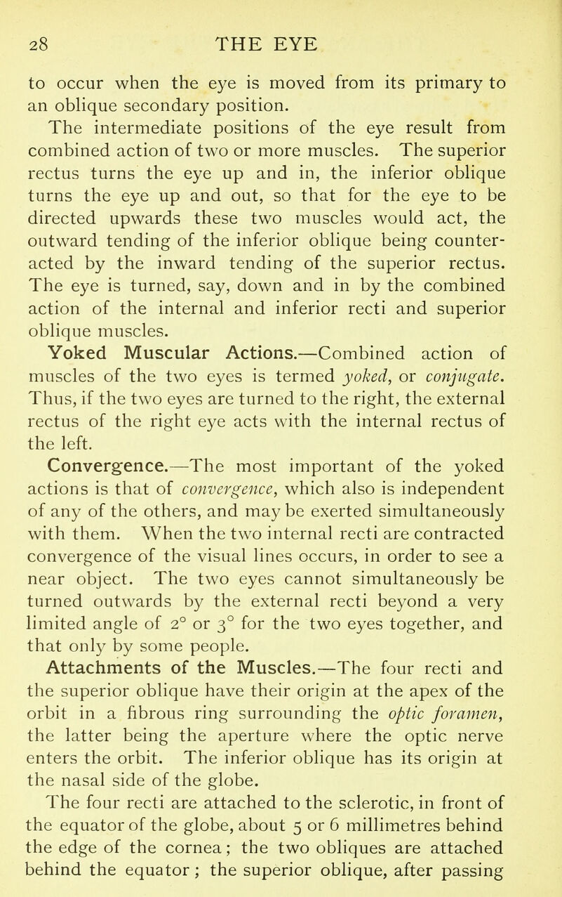 to occur when the eye is moved from its primary to an obHque secondary position. The intermediate positions of the eye result from combined action of two or more muscles. The superior rectus turns the eye up and in, the inferior oblique turns the eye up and out, so that for the eye to be directed upwards these two muscles would act, the outward tending of the inferior oblique being counter- acted by the inward tending of the superior rectus. The eye is turned, say, down and in by the combined action of the internal and inferior recti and superior oblique muscles. Yoked Muscular Actions.—Combined action of muscles of the two eyes is termed yoked, or conjugate. Thus, if the two eyes are turned to the right, the external rectus of the right eye acts with the internal rectus of the left. Convergence.—The most important of the yoked actions is that of convergence, which also is independent of any of the others, and may be exerted simultaneously with them. When the two internal recti are contracted convergence of the visual lines occurs, in order to see a near object. The two eyes cannot simultaneously be turned outwards by the external recti beyond a very limited angle of 2° or 3° for the two eyes together, and that only by some people. Attachments of the Muscles.—The four recti and the superior oblique have their origin at the apex of the orbit in a fibrous ring surrounding the optic foramen, the latter being the aperture where the optic nerve enters the orbit. The inferior oblique has its origin at the nasal side of the globe. The four recti are attached to the sclerotic, in front of the equator of the globe, about 5 or 6 millimetres behind the edge of the cornea; the two obliques are attached behind the equator; the superior oblique, after passing