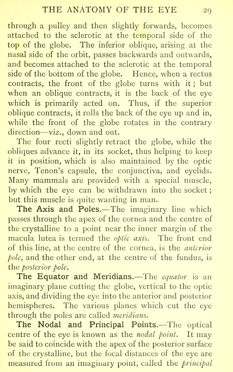 through a pulley and then slightly forwards, becomes attached to the sclerotic at the temporal side of the top of the globe. The inferior oblique, arising at the nasal side of the orbit, passes backwards and outwards, and becomes attached to the sclerotic at the temporal side of the bottom of the globe. Hence, when a rectus contracts, the front of the globe turns with it ; but when an oblique contracts, it is the back of the eye which is primarily acted on. Thus, if the superior oblique contracts, it rolls the back of the eye up and in, while the front of the globe rotates in the contrary direction—viz., down and out. The four recti slightly retract the globe, while the obliques advance it, in its socket, thus helping to keep it in position, which is also maintained by the optic nerve. Tenon's capsule, the conjunctiva, and eyelids. Many mammals are provided with a special muscle, by which the eye can be withdrawn into the socket; but this muscle is quite wanting in man. The Axis and Poles.—The imaginary line which passes through the apex of the cornea and the centre of the crystalline to a point near the inner margin of the macula lutea is termed the optic axis. The front end of this line, at the centre of the cornea, is the anterior pole, and the other end, at the centre of the fundus, is the posterior pole. The Equator and Meridians.—The equator is an imaginary plane cutting the globe, vertical to the optic axis, and dividing the eye into the anterior and posterior hemispheres. The various planes which cut the eye through the poles are called meridians. The Nodal and Principal Points.—The optical centre of the eye is known as the nodal point. It may be said to coincide with the apex of the posterior surface of the crystalline, but the focal distances of the eye are measured from an imaginary point, called the principal