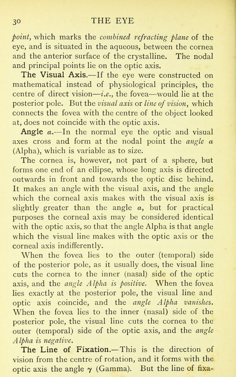 point, which marks the combined refracting plane of the eye, and is situated in the aqueous, between the cornea and the anterior surface of the crystaUine. The nodal and principal points lie on the optic axis. The Visual Axis.—If the eye were constructed on mathematical instead of physiological principles, the centre of direct vision—i.e., the fovea—would lie at the posterior pole. But the visual axis or line of vision, which connects the fovea with the centre of the object looked at, does not coincide with the optic axis. Angle a.—In the normal eye the optic and visual axes cross and form at the nodal point the angle a (Alpha), which is variable as to size. The cornea is, however, not part of a sphere, but forms one end of an ellipse, whose long axis is directed outwards in front and towards the optic disc behind. It makes an angle with the visual axis, and the angle which the corneal axis makes with the visual axis is slightly greater than the angle a, but for practical purposes the corneal axis may be considered identical with the optic axis, so that the angle Alpha is that angle which the visual line makes with the optic axis or the corneal axis indifferently. When the fovea lies to the outer (temporal) side of the posterior pole, as it usually does, the visual line cuts the cornea to the inner (nasal) side of the optic axis, and the angle Alpha is positive. When the fovea lies exactly at the posterior pole, the visual line and optic axis coincide, and the angle Alpha vanishes. When the fovea lies to the inner (nasal) side of the posterior pole, the visual line cuts the cornea to the outer (temporal) side of the optic axis, and the angle Alpha is negative. The Line of Fixation.—This is the direction of vision from the centre of rotation, and it forms with the optic axis the angle 7 (Gamma). But the line of fixa-