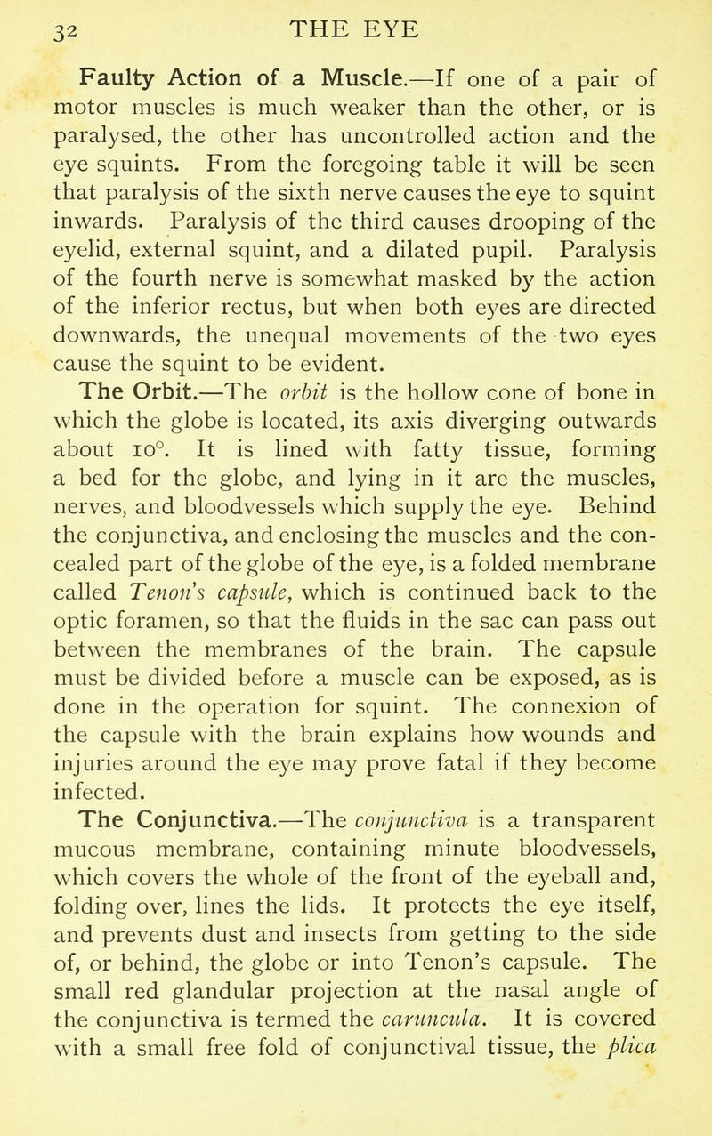 Faulty Action of a Muscle.—If one of a pair of motor muscles is much weaker than the other, or is paralysed, the other has uncontrolled action and the eye squints. From the foregoing table it will be seen that paralysis of the sixth nerve causes the eye to squint inwards. Paralysis of the third causes drooping of the eyelid, external squint, and a dilated pupil. Paralysis of the fourth nerve is somewhat masked by the action of the inferior rectus, but when both e3^es are directed downwards, the unequal movements of the two eyes cause the squint to be evident. The Orbit.—The orhit is the hollow cone of bone in which the globe is located, its axis diverging outwards about 10°. It is lined with fatty tissue, forming a bed for the globe, and lying in it are the muscles, nerves, and bloodvessels which supply the eye. Behind the conjunctiva, and enclosing the muscles and the con- cealed part of the globe of the eye, is a folded membrane called Tenons capsule, which is continued back to the optic foramen, so that the fluids in the sac can pass out between the membranes of the brain. The capsule must be divided before a muscle can be exposed, as is done in the operation for squint. The connexion of the capsule with the brain explains how wounds and injuries around the eye may prove fatal if they become infected. The Conjunctiva.—The conjunctiva is a transparent mucous membrane, containing minute bloodvessels, which covers the whole of the front of the eyeball and, folding over, lines the lids. It protects the eye itself, and prevents dust and insects from getting to the side of, or behind, the globe or into Tenon's capsule. The small red glandular projection at the nasal angle of the conjunctiva is termed the caruncula. It is covered with a small free fold of conjunctival tissue, the plica