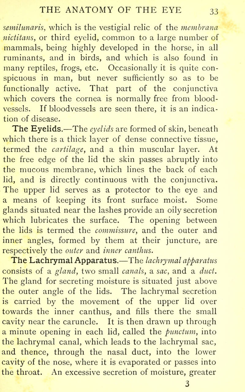 semilunaris, which is the vestigial relic of the membrana nictitans, or third eyelid, common to a large number of mammals, being highly developed in the horse, in all ruminants, and in birds, and which is also found in many reptiles, frogs, etc. Occasionally it is quite con- spicuous in man, but never sufficiently so as to be functionally active. That part of the conjunctiva which covers the cornea is normally free from blood- vessels. If bloodvessels are seen there, it is an indica- tion of disease. The Eyelids.—The eyelids are formed of skin, beneath which there is a thick layer of dense connective tissue, termed the cartilage, and a thin muscular layer. At the free edge of the lid the skin passes abruptly into the mucous membrane, which lines the back of each lid, and is directly continuous with the conjunctiva. The upper lid serves as a protector to the eye and a means of keeping its front surface moist. Some glands situated near the lashes provide an oily secretion which lubricates the surface. The opening between the lids is termed the commissure, and the outer and inner angles, formed by them at their juncture, are respectively the outer and inner canthus. The Lachrymal Apparatus.—The lachrymal apparatus consists of a gland, two small canals, sl sac, and a duct. The gland for secreting moisture is situated just above the outer angle of the lids. The lachrymal secretion is carried by the movement of the upper lid over towards the inner canthus, and fills there the small cavity near the caruncle. It is then drawn up through a minute opening in each lid, called the pimctum, into the lachrymal canal, which leads to the lachrymal sac, and thence, through the nasal duct, into the lower cavity of the nose, where it is evaporated or passes into the throat. An excessive secretion of moisture, greater 3