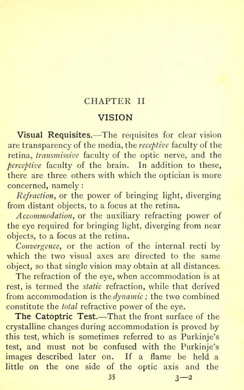 CHAPTER II VISION Visual Requisites.—The requisites for clear vision are transparency of the media, the receptive faculty of the retina, transmissive faculty of the optic nerve, and the perceptive faculty of the brain. In addition to these, there are three others with which the optician is more concerned, namely: Refraction, or the power of bringing light, diverging from distant objects, to a focus at the retina. Accommodation, or the auxiliary refracting power of the eye required for bringing light, diverging from near objects, to a focus at the retina. Convergence, or the action of the internal recti by which the two visual axes are directed to the same object, so that single vision may obtain at all distances. The refraction of the eye, when accommodation is at rest, is termed the static refraction, while that derived from accommodation is the dynamic; the two combined constitute the total refractive power of the eye. The Catoptric Test.—That the front surface of the crystalline changes during accommodation is proved by this test, which is sometimes referred to as Purkinje's test, and must not be confused with the Purkinje's images described later on. If a flame be held a little on the one side of the optic axis and the