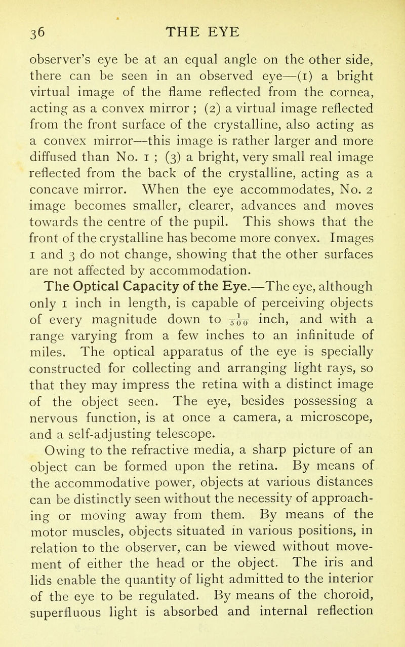 observer's eye be at an equal angle on the other side, there can be seen in an observed eye—(i) a bright virtual image of the flame reflected from the cornea, acting as a convex mirror ; (2) a virtual image reflected from the front surface of the crystalline, also acting as a convex mirror—this image is rather larger and more diffused than No. i ; (3) a bright, very small real image reflected from the back of the crystalline, acting as a concave mirror. When the eye accommodates, No. 2 image becomes smaller, clearer, advances and moves towards the centre of the pupil. This shows that the front of the crystalline has become more convex. Images I and 3 do not change, showing that the other surfaces are not affected by accommodation. The Optical Capacity of the Eye.—The eye, although only I inch in length, is capable of perceiving objects of every magnitude down to inch, and with a range varying from a few inches to an infinitude of miles. The optical apparatus of the eye is specially constructed for collecting and arranging light rays, so that they may impress the retina with a distinct image of the object seen. The eye, besides possessing a nervous function, is at once a camera, a microscope, and a self-adjusting telescope. Owing to the refractive media, a sharp picture of an object can be formed upon the retina. By means of the accommodative power, objects at various distances can be distinctly seen without the necessity of approach- ing or moving away from them. By means of the motor muscles, objects situated m various positions, in relation to the observer, can be viewed without move- ment of either the head or the object. The iris and lids enable the quantity of light admitted to the interior of the eye to be regulated. By means of the choroid, superfluous light is absorbed and internal reflection