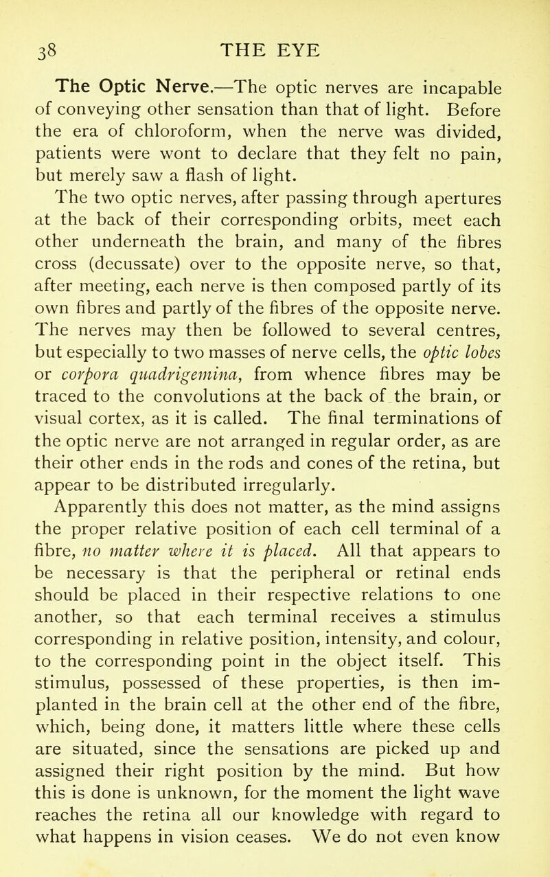 The Optic Nerve.—The optic nerves are incapable of conveying other sensation than that of hght. Before the era of chloroform, when the nerve was divided, patients were wont to declare that they felt no pain, but merely saw a flash of light. The two optic nerves, after passing through apertures at the back of their corresponding orbits, meet each other underneath the brain, and many of the fibres cross (decussate) over to the opposite nerve, so that, after meeting, each nerve is then composed partly of its own fibres and partly of the fibres of the opposite nerve. The nerves may then be followed to several centres, but especially to two masses of nerve cells, the optic lobes or corpora quadrigemina, from whence fibres may be traced to the convolutions at the back of the brain, or visual cortex, as it is called. The final terminations of the optic nerve are not arranged in regular order, as are their other ends in the rods and cones of the retina, but appear to be distributed irregularly. Apparently this does not matter, as the mind assigns the proper relative position of each cell terminal of a fibre, no matter where it is placed. All that appears to be necessary is that the peripheral or retinal ends should be placed in their respective relations to one another, so that each terminal receives a stimulus corresponding in relative position, intensity, and colour, to the corresponding point in the object itself. This stimulus, possessed of these properties, is then im- planted in the brain cell at the other end of the fibre, which, being done, it matters little where these cells are situated, since the sensations are picked up and assigned their right position by the mind. But how this is done is unknown, for the moment the light wave reaches the retina all our knowledge with regard to what happens in vision ceases. We do not even know