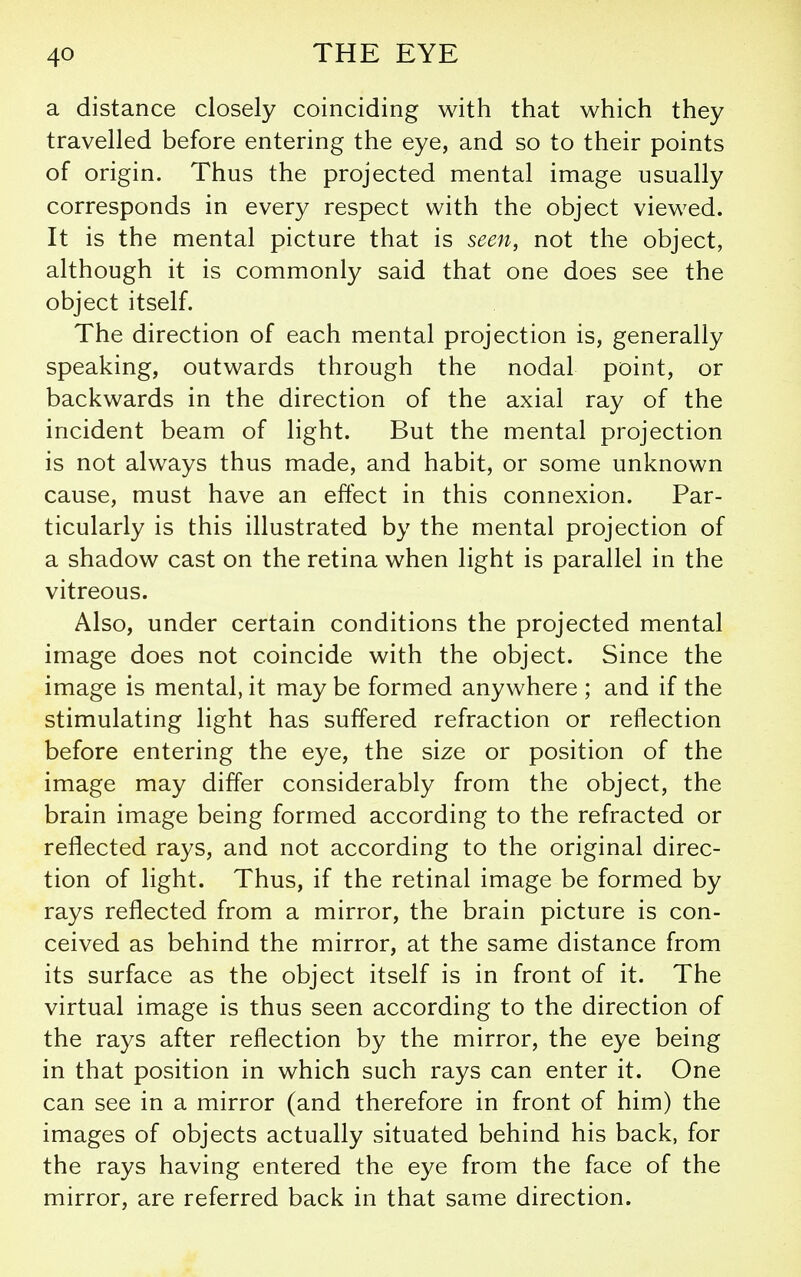 a distance closely coinciding with that which they travelled before entering the eye, and so to their points of origin. Thus the projected mental image usually corresponds in every respect with the object viewed. It is the mental picture that is seen, not the object, although it is commonly said that one does see the object itself. The direction of each mental projection is, generally speaking, outwards through the nodal point, or backwards in the direction of the axial ray of the incident beam of light. But the mental projection is not always thus made, and habit, or some unknown cause, must have an effect in this connexion. Par- ticularly is this illustrated by the mental projection of a shadow cast on the retina when light is parallel in the vitreous. Also, under certain conditions the projected mental image does not coincide with the object. Since the image is mental, it may be formed anywhere ; and if the stimulating light has suffered refraction or reflection before entering the eye, the size or position of the image may differ considerably from the object, the brain image being formed according to the refracted or reflected rays, and not according to the original direc- tion of light. Thus, if the retinal image be formed by rays reflected from a mirror, the brain picture is con- ceived as behind the mirror, at the same distance from its surface as the object itself is in front of it. The virtual image is thus seen according to the direction of the rays after reflection by the mirror, the eye being in that position in which such rays can enter it. One can see in a mirror (and therefore in front of him) the images of objects actually situated behind his back, for the rays having entered the eye from the face of the mirror, are referred back in that same direction.