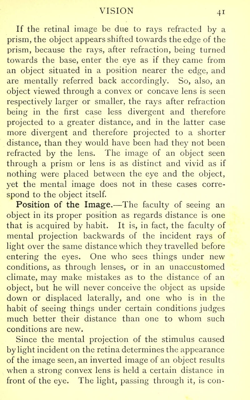 If the retinal image be due to rays refracted by a prism, the object appears shifted towards the edge of the prism, because the rays, after refraction, being turned towards the base, enter the eye as if they came from an object situated in a position nearer the edge, and are mentally referred back accordingly. So, also, an object viewed through a convex or concave lens is seen respectively larger or smaller, the rays after refraction being in the first case less divergent and therefore projected to a greater distance, and in the latter case more divergent and therefore projected to a shorter distance, than they would have been had they not been refracted by the lens. The image of an object seen through a prism or lens is as distinct and vivid as if nothing were placed between the eye and the object, yet the mental image does not in these cases corre- spond to the object itself. Position of the Image.—The faculty of seeing an object in its proper position as regards distance is one that is acquired by habit. It is, in fact, the faculty of mental projection backwards of the incident rays of light over the same distance which they travelled before entering the eyes. One who sees things under new conditions, as through lenses, or in an unaccustomed climate, may make mistakes as to the distance of an object, but he will never conceive the object as upside down or displaced laterally, and one who is in the habit of seeing things under certain conditions judges much better their distance than one to whom such conditions are new. Since the mental projection of the stimulus caused by light incident on the retina determines the appearance of the image seen, an inverted image of an object results when a strong convex lens is held a certain distance in front of the eye. The light, passing through it, is con-