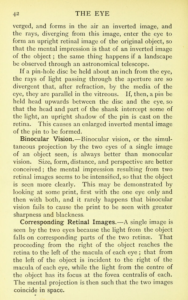 verged, and forms in the air an inverted image, and the rays, diverging from this image, enter the eye to form an upright retinal image of the original object, so that the mental impression is that of an inverted image of the object; the same thing happens if a landscape be observed through an astronomical telescope. If a pin-hole disc be held about an inch from the eye, the rays of light passing through the aperture are so divergent that, after refraction, by the media of the eye, they are parallel in the vitreous. If, then, a pin be held head upwards between the disc and the eye, so that the head and part of the shank intercept some of the light, an upright shadow of the pin is cast on the retina. This causes an enlarged inverted mental image of the pin to be formed. Binocular Vision.—Binocular vision, or the simul- taneous projection by the two eyes of a single image of an object seen, is always better than monocular vision. Size, form, distance, and perspective are better conceived; the mental impression resulting from two retinal images seems to be intensified, so that the object is seen more clearly. This may be demonstrated by looking at some print, first with the one eye only and then with both, and it rarely happens that binocular vision fails to cause the print to be seen with greater sharpness and blackness. Corresponding Retinal Images.—A single image is seen by the two eyes because the light from the object falls on corresponding parts of the two retinas. That proceeding from the right of the object reaches the retina to the left of the macula of each eye ; that from the left of the object is incident to the right of the macula of each eye, while the light from the centre of the object has its focus at the fovea centralis of each. The mental projection is then such that the two images coincide in space.
