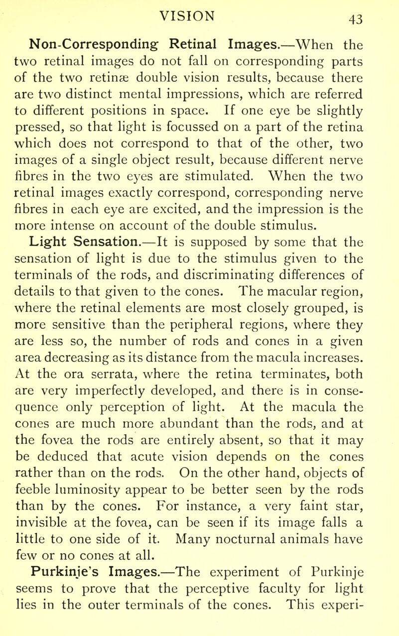 Non-Corresponding Retinal Images.—When the two retinal images do not fall on corresponding parts of the two retinae double vision results, because there are two distinct mental impressions, which are referred to different positions in space. If one eye be slightly pressed, so that light is focussed on a part of the retina which does not correspond to that of the other, two images of a single object result, because different nerve fibres in the two eyes are stimulated. When the two retinal images exactly correspond, corresponding nerve fibres in each eye are excited, and the impression is the more intense on account of the double stimulus. Light Sensation.—It is supposed by some that the sensation of light is due to the stimulus given to the terminals of the rods, and discriminating differences of details to that given to the cones. The macular region, where the retinal elements are most closely grouped, is more sensitive than the peripheral regions, where they are less so, the number of rods and cones in a given area decreasing as its distance from the macula increases. At the ora serrata, where the retina terminates, both are very imperfectly developed, and there is in conse- quence only perception of light. At the macula the cones are much more abundant than the rods, and at the fovea the rods are entirely absent, so that it may be deduced that acute vision depends on the cones rather than on the rods. On the other hand, objects of feeble luminosity appear to be better seen by the rods than by the cones. For instance, a very faint star, invisible at the fovea, can be seen if its image falls a little to one side of it. Many nocturnal animals have few or no cones at all. Purkinje's Images.—The experiment of Purkinje seems to prove that the perceptive faculty for light lies in the outer terminals of the cones. This experi-