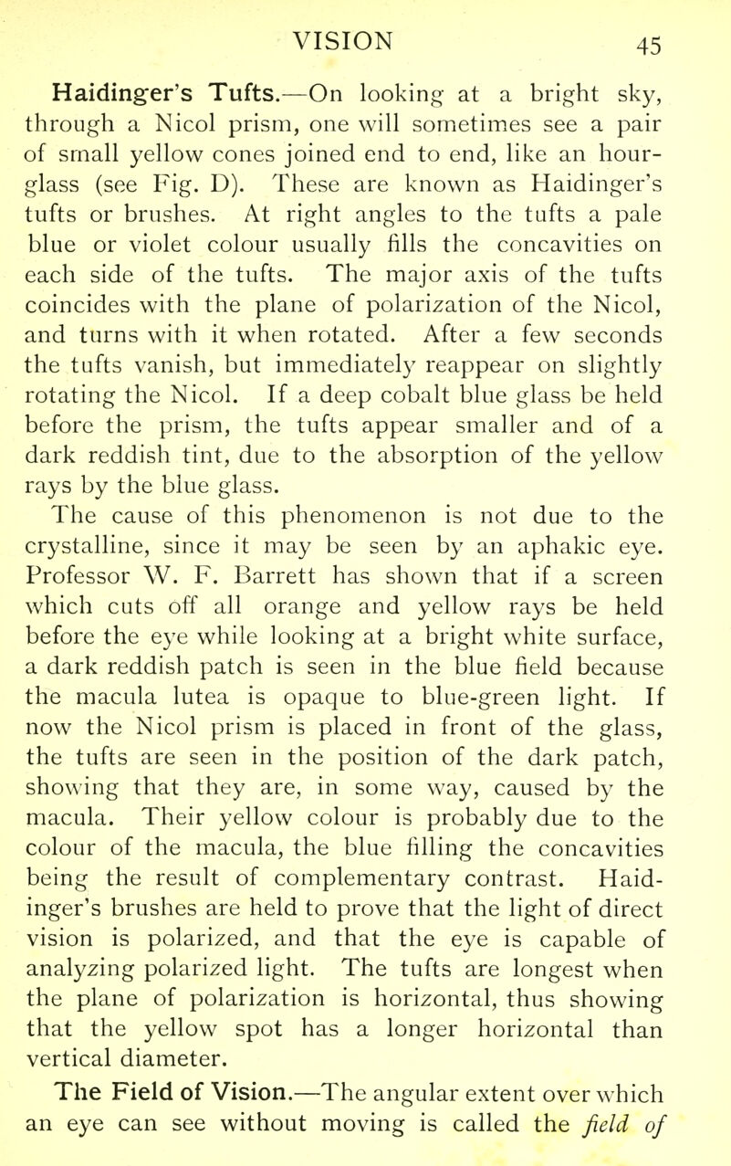 Haidinger's Tufts.—On looking at a bright sky, through a Nicol prism, one will sometimes see a pair of small yellow cones joined end to end, like an hour- glass (see Fig. D). These are known as Haidinger's tufts or brushes. At right angles to the tufts a pale blue or violet colour usually fills the concavities on each side of the tufts. The major axis of the tufts coincides with the plane of polarization of the Nicol, and turns with it when rotated. After a few seconds the tufts vanish, but immediately reappear on slightly rotating the Nicol. If a deep cobalt blue glass be held before the prism, the tufts appear smaller and of a dark reddish tint, due to the absorption of the yellow rays by the blue glass. The cause of this phenomenon is not due to the crystalline, since it may be seen by an aphakic eye. Professor W. F. Barrett has shown that if a screen which cuts off all orange and yellow rays be held before the eye while looking at a bright white surface, a dark reddish patch is seen in the blue field because the macula lutea is opaque to blue-green light. If now the Nicol prism is placed in front of the glass, the tufts are seen in the position of the dark patch, showing that they are, in some way, caused by the macula. Their yellow colour is probably due to the colour of the macula, the blue filling the concavities being the result of complementary contrast. Haid- inger's brushes are held to prove that the light of direct vision is polarized, and that the eye is capable of analyzing polarized light. The tufts are longest when the plane of polarization is horizontal, thus showing that the yellow spot has a longer horizontal than vertical diameter. The Field of Vision.—The angular extent over which an eye can see without moving is called the field of