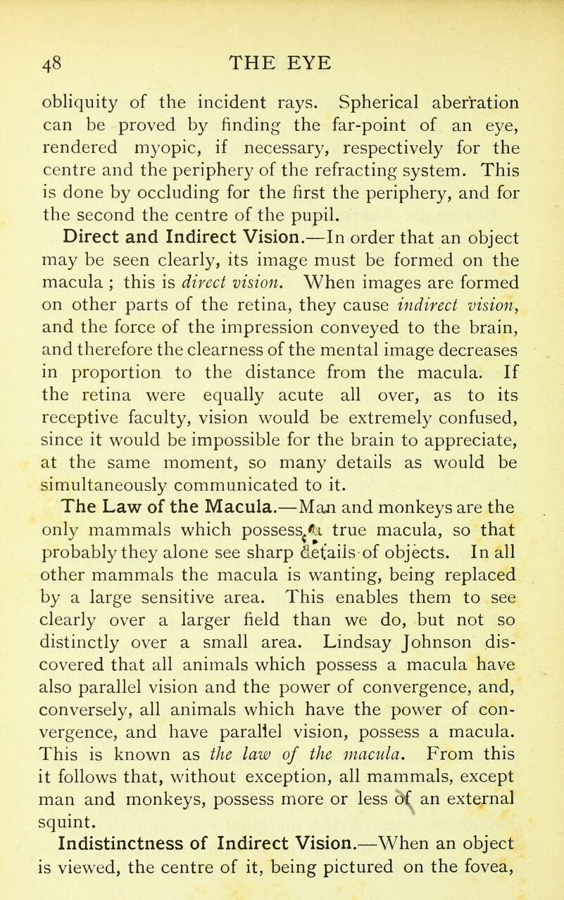 obliquity of the incident rays. Spherical aberration can be proved by finding the far-point of an eye, rendered myopic, if necessary, respectively for the centre and the periphery of the refracting system. This is done by occluding for the first the periphery, and for the second the centre of the pupil. Direct and Indirect Vision.—In order that an object may be seen clearly, its image must be formed on the macula ; this is direct vision. When images are formed on other parts of the retina, they cause indirect vision, and the force of the impression conveyed to the brain, and therefore the clearness of the mental image decreases in proportion to the distance from the macula. If the retina were equally acute all over, as to its receptive faculty, vision would be extremely confused, since it would be impossible for the brain to appreciate, at the same moment, so many details as would be simultaneously communicated to it. The Law of the Macula.—Man and monkeys are the only mammals which possess^% true macula, so that probably they alone see sharp details of objects. In all other mammals the macula is wanting, being replaced by a large sensitive area. This enables them to see clearly over a larger field than we do, but not so distinctly over a small area. Lindsay Johnson dis- covered that all animals which possess a macula have also parallel vision and the power of convergence, and, conversely, all animals which have the power of con- vergence, and have parallel vision, possess a macula. This is known as the law of the macula. From this it follows that, without exception, all mammals, except man and monkeys, possess more or less ^ an external squint. Indistinctness of Indirect Vision.—When an object is viewed, the centre of it, being pictured on the fovea,