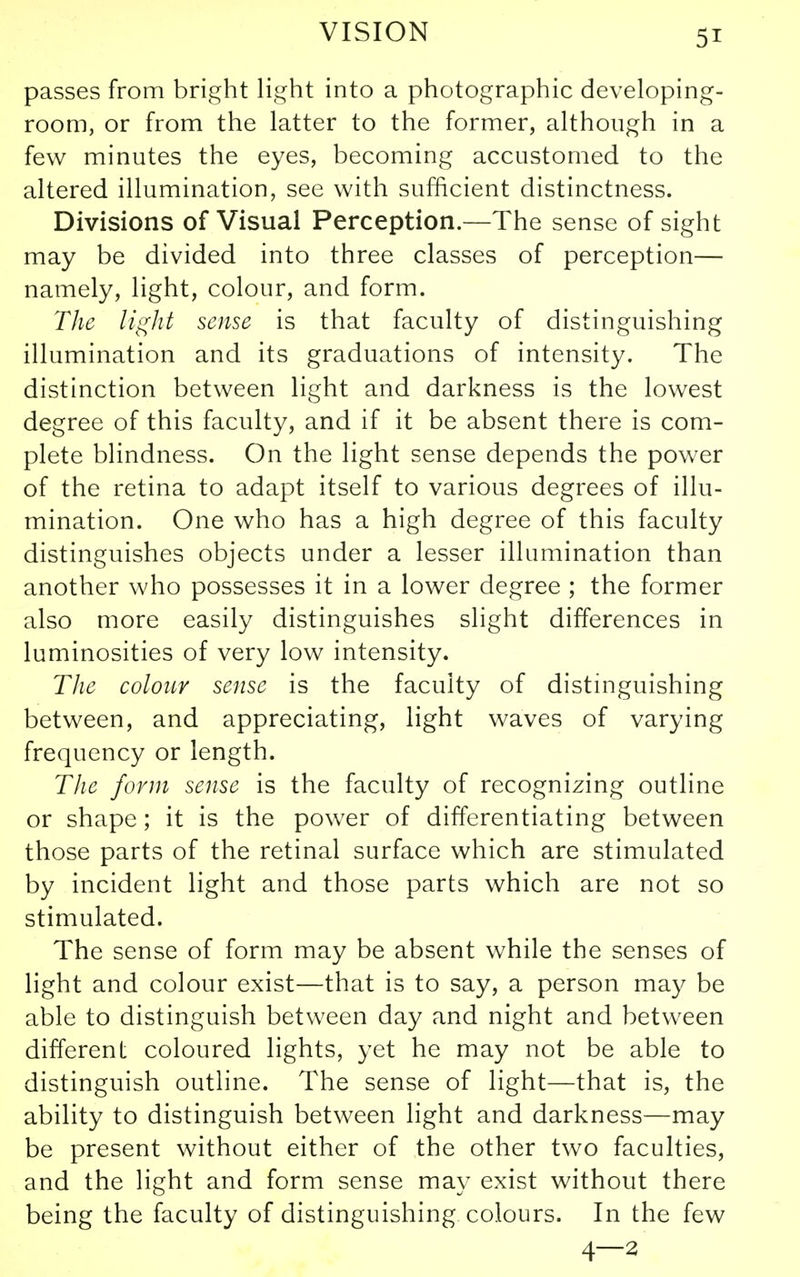 passes from bright light into a photographic developing- room, or from the latter to the former, although in a few minutes the eyes, becoming accustomed to the altered illumination, see with sufficient distinctness. Divisions of Visual Perception.—The sense of sight may be divided into three classes of perception— namely, light, colour, and form. The light sense is that faculty of distinguishing illumination and its graduations of intensity. The distinction between light and darkness is the lowest degree of this faculty, and if it be absent there is com- plete blindness. On the light sense depends the power of the retina to adapt itself to various degrees of illu- mination. One who has a high degree of this faculty distinguishes objects under a lesser illumination than another who possesses it in a lower degree ; the former also more easily distinguishes slight differences in luminosities of very low intensity. The colour sense is the faculty of distinguishing between, and appreciating, light waves of varying frequency or length. The form sense is the faculty of recognizing outline or shape; it is the power of differentiating between those parts of the retinal surface which are stimulated by incident light and those parts which are not so stimulated. The sense of form may be absent while the senses of light and colour exist—that is to say, a person may be able to distinguish between day and night and between different coloured lights, yet he may not be able to distinguish outline. The sense of light—that is, the ability to distinguish between light and darkness—may be present without either of the other two faculties, and the light and form sense may exist without there being the faculty of distinguishing colours. In the few 4—2