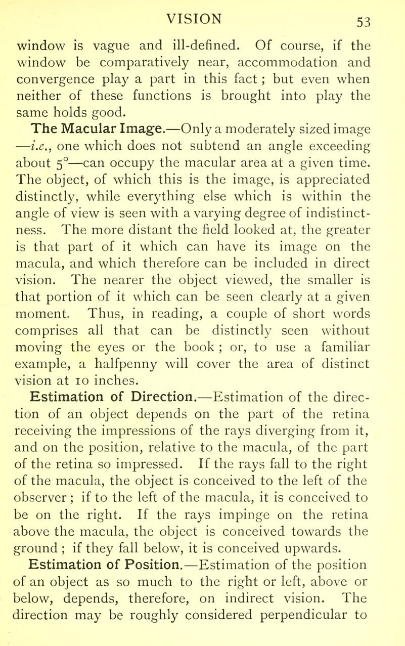 window is vague and ill-defined. Of course, if the window be comparatively near, accommodation and convergence play a part in this fact ; but even when neither of these functions is brought into play the same holds good. The Macular Image.—Only a moderately sized image —i.e., one which does not subtend an angle exceeding about 5°—can occupy the macular area at a given time. The object, of which this is the image, is appreciated distinctly, while everything else which is within the angle of view is seen with a varying degree of indistinct- ness. The more distant the field looked at, the greater is that part of it which can have its image on the macula, and which therefore can be included in direct vision. The nearer the object viewed, the smaller is that portion of it which can be seen clearly at a given moment. Thus, in reading, a couple of short words comprises all that can be distinctly seen without moving the eyes or the book ; or, to use a familiar example, a halfpenny will cover the area of distinct vision at lo inches. Estimation of Direction.—Estimation of the direc- tion of an object depends on the part of the retina receiving the impressions of the rays diverging from it, and on the position, relative to the macula, of the part of the retina so impressed. If the rays fall to the right of the macula, the object is conceived to the left of the observer; if to the left of the macula, it is conceived to be on the right. If the rays impinge on the retina above the macula, the object is conceived towards the ground ; if they fall below, it is conceived upwards. Estimation of Position.—Estimation of the position of an object as so much to the right or left, above or below, depends, therefore, on indirect vision. The direction may be roughly considered perpendicular to