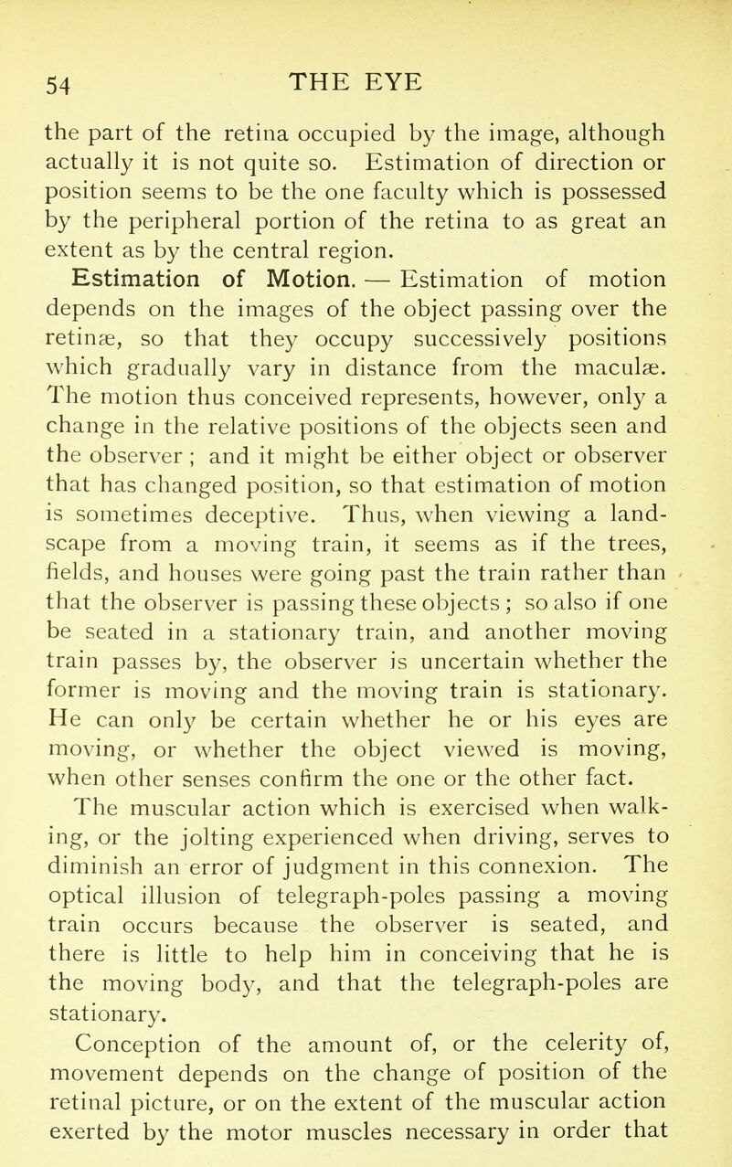 the part of the retina occupied by the image, aUhough actually it is not quite so. Estimation of direction or position seems to be the one faculty which is possessed by the peripheral portion of the retina to as great an extent as by the central region. Estimation of Motion. — Estimation of motion depends on the images of the object passing over the retinae, so that they occupy successively positions which gradually vary in distance from the maculae. The motion thus conceived represents, however, only a change in the relative positions of the objects seen and the observer ; and it might be either object or observer that has changed position, so that estimation of motion is sometimes deceptive. Thus, when viewing a land- scape from a moving train, it seems as if the trees, fields, and houses were going past the train rather than that the observer is passing these objects ; so also if one be seated in a stationary train, and another moving train passes by, the observer is uncertain whether the former is moving and the moving train is stationary. He can only be certain whether he or his eyes are moving, or whether the object viewed is moving, when other senses confirm the one or the other fact. The muscular action which is exercised when walk- ing, or the jolting experienced when driving, serves to diminish an error of judgment in this connexion. The optical illusion of telegraph-poles passing a moving train occurs because the observer is seated, and there is little to help him in conceiving that he is the moving body, and that the telegraph-poles are stationary. Conception of the amount of, or the celerity of, movement depends on the change of position of the retinal picture, or on the extent of the muscular action exerted by the motor muscles necessary in order that