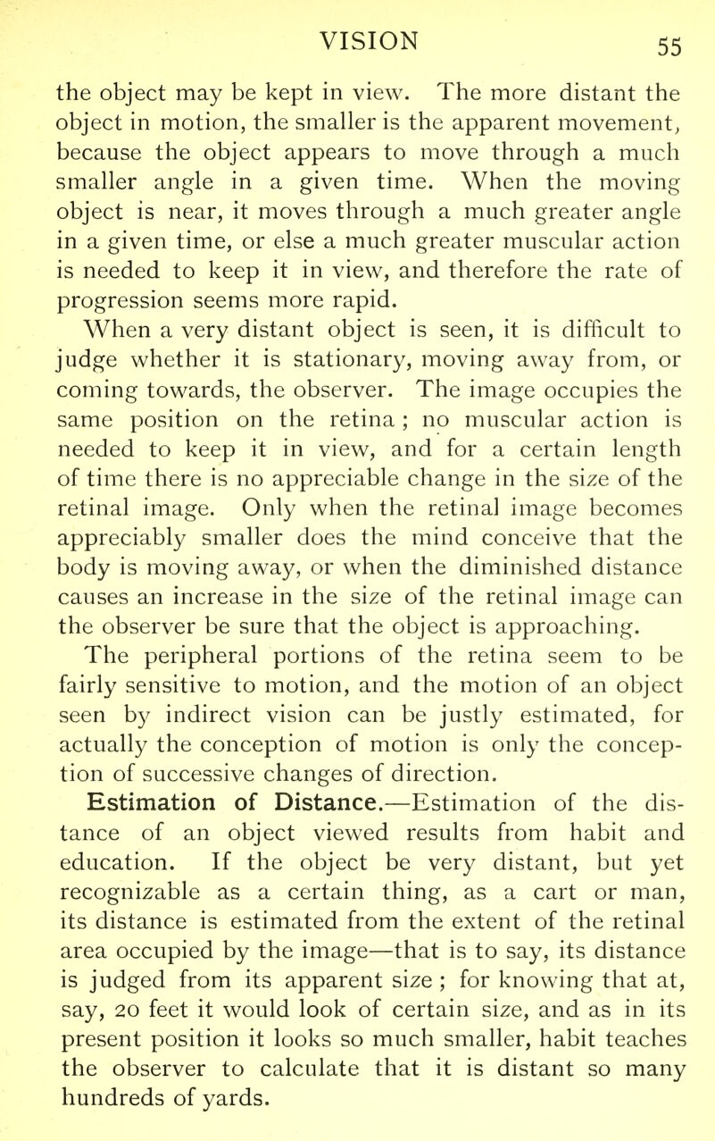 the object may be kept in view. The more distant the object in motion, the smaller is the apparent movement, because the object appears to move through a much smaller angle in a given time. When the moving object is near, it moves through a much greater angle in a given time, or else a much greater muscular action is needed to keep it in view, and therefore the rate of progression seems more rapid. When a very distant object is seen, it is difficult to judge whether it is stationary, moving away from, or coming towards, the observer. The image occupies the same position on the retina; no muscular action is needed to keep it in view, and for a certain length of time there is no appreciable change in the size of the retinal image. Only when the retina] image becomes appreciably smaller does the mind conceive that the body is moving away, or when the diminished distance causes an increase in the size of the retinal image can the observer be sure that the object is approaching. The peripheral portions of the retina seem to be fairly sensitive to motion, and the motion of an object seen by indirect vision can be justly estimated, for actually the conception of motion is only the concep- tion of successive changes of direction. Estimation of Distance.—Estimation of the dis- tance of an object viewed results from habit and education. If the object be very distant, but yet recognizable as a certain thing, as a cart or man, its distance is estimated from the extent of the retinal area occupied by the image—that is to say, its distance is judged from its apparent size ; for knowing that at, say, 20 feet it would look of certain size, and as in its present position it looks so much smaller, habit teaches the observer to calculate that it is distant so many hundreds of yards.