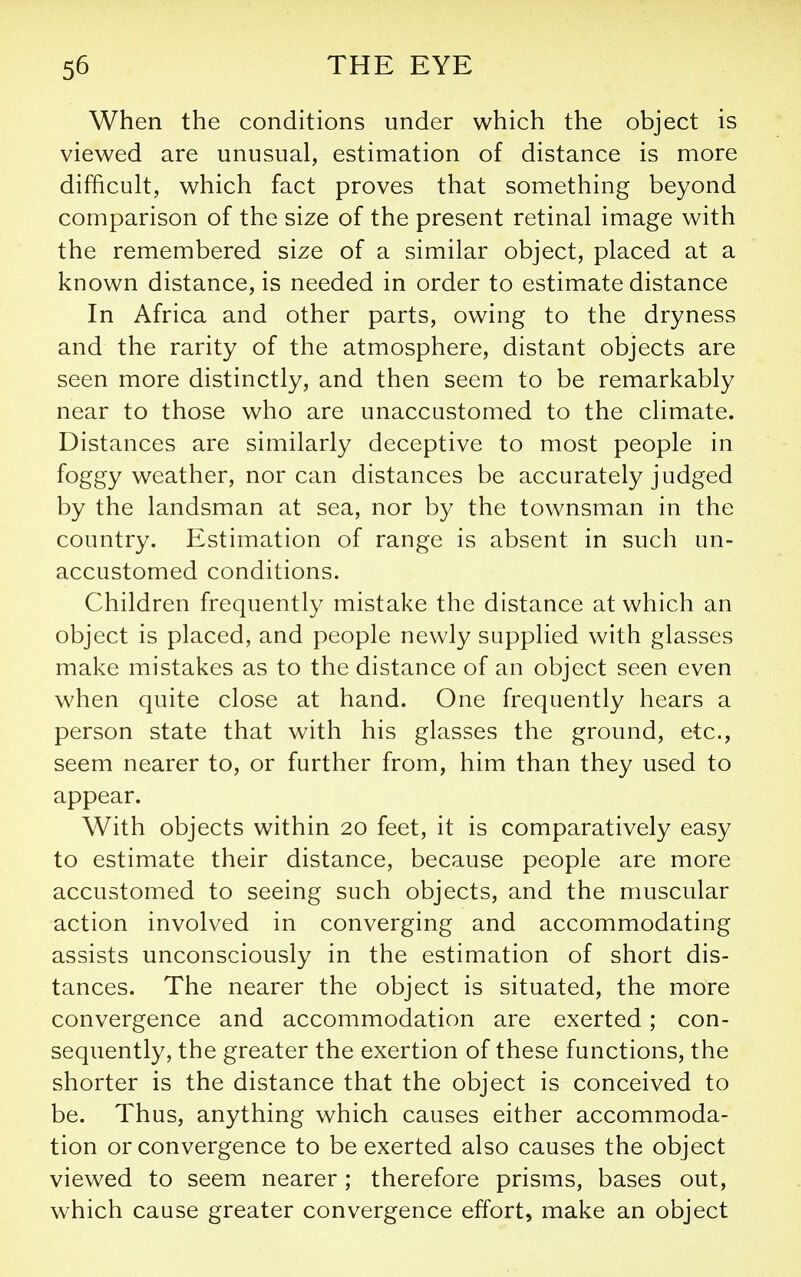 When the conditions under which the object is viewed are unusual, estimation of distance is more difficult, which fact proves that something beyond comparison of the size of the present retinal image with the remembered size of a similar object, placed at a known distance, is needed in order to estimate distance In Africa and other parts, owing to the dryness and the rarity of the atmosphere, distant objects are seen more distinctly, and then seem to be remarkably near to those who are unaccustomed to the climate. Distances are similarly deceptive to most people in foggy weather, nor can distances be accurately judged by the landsman at sea, nor by the townsman in the country. Estimation of range is absent in such un- accustomed conditions. Children frequently mistake the distance at which an object is placed, and people newly supplied with glasses make mistakes as to the distance of an object seen even when quite close at hand. One frequently hears a person state that with his glasses the ground, etc., seem nearer to, or further from, him than they used to appear. With objects within 20 feet, it is comparatively easy to estimate their distance, because people are more accustomed to seeing such objects, and the muscular action involved in converging and accommodating assists unconsciously in the estimation of short dis- tances. The nearer the object is situated, the more convergence and accommodation are exerted; con- sequently, the greater the exertion of these functions, the shorter is the distance that the object is conceived to be. Thus, anything which causes either accommoda- tion or convergence to be exerted also causes the object viewed to seem nearer; therefore prisms, bases out, which cause greater convergence effort, make an object