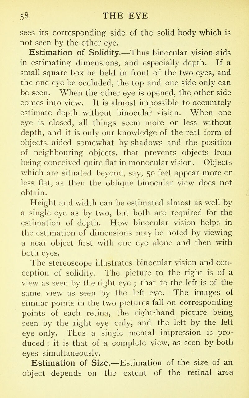 sees its corresponding side of the solid body which is not seen by the other eye. Estimation of Solidity.—Thus binocular vision aids in estimating dimensions, and especially depth. If a small square box be held in front of the two eyes, and the one eye be occluded, the top and one side only can be seen. When the other eye is opened, the other side comes into view. It is almost impossible to accurately estimate depth without binocular vision. When one eye is closed, all things seem more or less without depth, and it is only our knowledge of the real form of objects, aided somewhat by shadows and the position of neighbouring objects, that prevents objects from being conceived quite flat in monocular vision. Objects which are situated beyond, say, 50 feet appear more or less flat, as then the oblique binocular view does not obtain. Height and width can be estimated almost as well by a single eye as by two, but both are required for the estimation of depth. How binocular vision helps in the estimation of dimensions may be noted by viewing a near object first with one eye alone and then with both eyes. The stereoscope illustrates binocular vision and con- ception of solidity. The picture to the right is of a view as seen by the right eye ; that to the left is of the same view as seen by the left eye. The images of similar points in the two pictures fall on corresponding points of each retina, the right-hand picture being seen by the right eye only, and the left by the left eye only. Thus a single mental impression is pro- duced : it is that of a complete view, as seen by both eyes simultaneously. Estimation of Size.—Estimation of the size of an object depends on the extent of the retinal area