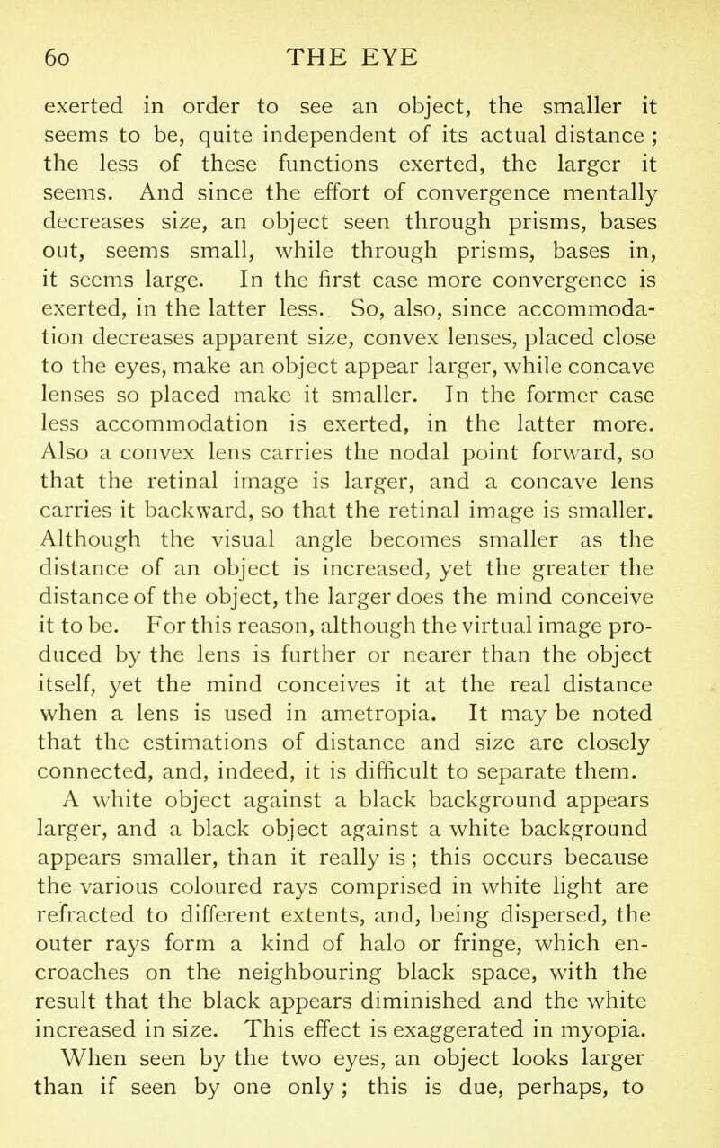 exerted in order to see an object, the smaller it seems to be, quite independent of its actual distance ; the less of these functions exerted, the larger it seems. And since the effort of convergence mentally decreases size, an object seen through prisms, bases out, seems small, while through prisms, bases in, it seems large. In the first case more convergence is exerted, in the latter less. So, also, since accommoda- tion decreases apparent size, convex lenses, placed close to the eyes, make an object appear larger, while concave lenses so placed make it smaller. In the former case less accommodation is exerted, in the latter more. Also a convex lens carries the nodal point forward, so that the retinal image is larger, and a concave lens carries it backward, so that the retinal image is smaller. Although the visual angle becomes smaller as the distance of an object is increased, yet the greater the distance of the object, the larger does the mind conceive it to be. For this reason, although the virtual image pro- duced by the lens is further or nearer than the object itself, yet the mind conceives it at the real distance when a lens is used in ametropia. It may be noted that the estimations of distance and size are closely connected, and, indeed, it is difficult to separate them. A white object against a black background appears larger, and a black object against a white background appears smaller, than it really is; this occurs because the various coloured rays comprised in white light are refracted to different extents, and, being dispersed, the outer rays form a kind of halo or fringe, which en- croaches on the neighbouring black space, with the result that the black appears diminished and the white increased in size. This effect is exaggerated in myopia. When seen by the two eyes, an object looks larger than if seen by one only; this is due, perhaps, to