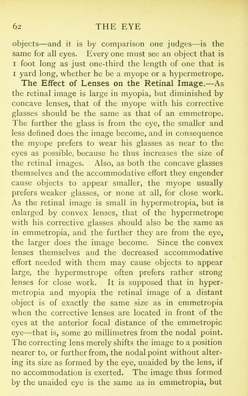 objects—and it is by comparison one judges—is the same for all eyes. Every one must see an object that is I foot long as just one-third the length of one that is I yard long, whether he be a myope or a hypermetrope. The Effect of Lenses on the Retinal Image.—As the retinal image is large in myopia, but diminished by concave lenses, that of the myope with his corrective glasses should be the same as that of an emmetrope. The further the glass is from the eye, the smaller and less defined does the image become, and in consequence the myope prefers to wear his glasses as near to the eyes as possible, because he thus increases the size of the retinal images. Also, as both the concave glasses themselves and the accommodative effort they engender cause objects to appear smaller, the myope usually prefers weaker glasses, or none at all, for close work. As the retinal image is small in hypermetropia, but is enlarged by convex lenses, that of the hypermetrope with his corrective glasses should also be the same as in emmetropia, and the further they are from the eye, the larger does the image become. Since the convex lenses themselves and the decreased accommodative effort needed with them may cause objects to appear large, the hypermetrope often prefers rather strong lenses for close work. It is supposed that in hyper- metropia and myopia the retinal image of a distant object is of exactly the same size as in emmetropia when the corrective lenses are located in front of the eyes at the anterior focal distance of the emmetropic eye—that is, some 20 millimetres from the nodal point. The correcting lens merely shifts the image to a position nearer to, or further from, the nodal point without alter- ing its size as formed by the eye, unaided by the lens, if no accommodation is exerted. The image thus formed by the unaided eye is the same as in emmetropia, but