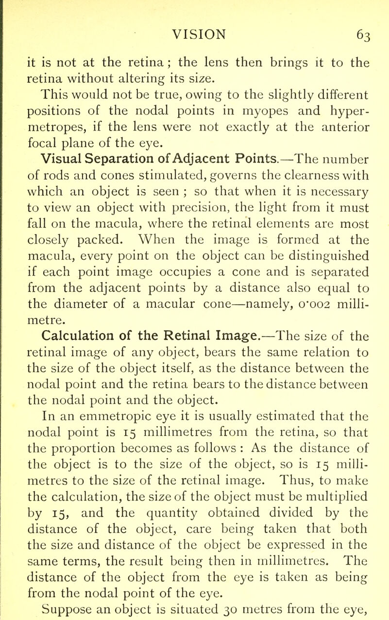 it is not at the retina ; the lens then brings it to the retina without altering its size. This would not be true, owing to the slightly different positions of the nodal points in myopes and hyper- metropes, if the lens were not exactly at the anterior focal plane of the eye. Visual Separation of Adjacent Points.—The number of rods and cones stimulated, governs the clearness with which an object is seen ; so that when it is necessary to view an object with precision, the light from it must fall on the macula, where the retinal elements are most closely packed. When the image is formed at the macula, every point on the object can be distinguished if each point image occupies a cone and is separated from the adjacent points by a distance also equal to the diameter of a macular cone—namely, 0*002 milli- metre. Calculation of the Retinal Image.—The size of the retinal image of any object, bears the same relation to the size of the object itself, as the distance between the nodal point and the retina bears to the distance between the nodal point and the object. In an emmetropic eye it is usually estimated that the nodal point is 15 millimetres from the retina, so that the proportion becomes as follows : As the distance of the object is to the size of the object, so is 15 milli- metres to the size of the retinal image. Thus, to make the calculation, the size of the object must be multiplied by 15, and the quantity obtained divided by the distance of the object, care being taken that both the size and distance of the object be expressed in the same terms, the result being then in millimetres. The distance of the object from the eye is taken as being from the nodal point of the eye. Suppose an object is situated 30 metres from the eye.