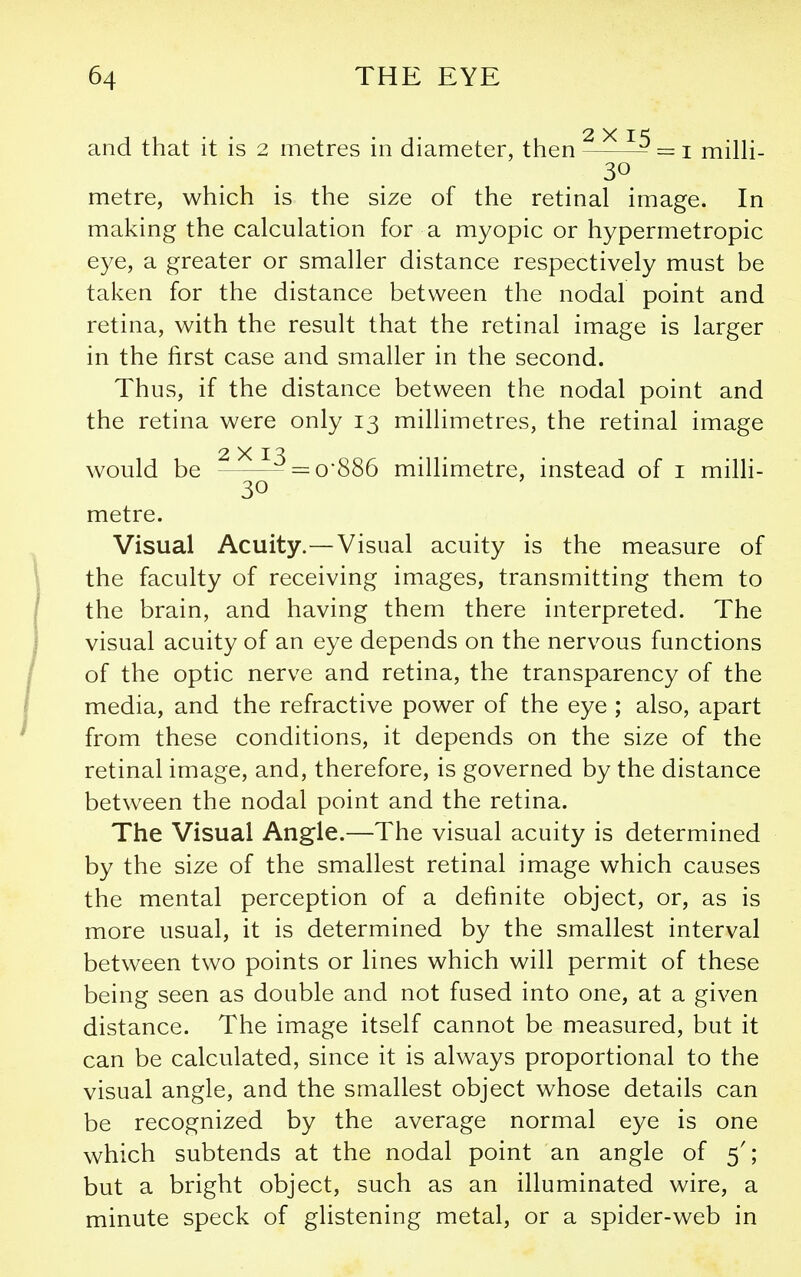 2 X I and that it is 2 metres in diameter, then = i milK- 30 metre, which is the size of the retinal image. In making the calculation for a myopic or hypermetropic eye, a greater or smaller distance respectively must be taken for the distance between the nodal point and retina, with the result that the retinal image is larger in the first case and smaller in the second. Thus, if the distance between the nodal point and the retina were only 13 millimetres, the retinal image 2X1-^ would be =0*886 millimetre, instead of i milli- 30 metre. Visual Acuity.—Visual acuity is the measure of the faculty of receiving images, transmitting them to the brain, and having them there interpreted. The visual acuity of an eye depends on the nervous functions of the optic nerve and retina, the transparency of the media, and the refractive power of the eye ; also, apart from these conditions, it depends on the size of the retinal image, and, therefore, is governed by the distance between the nodal point and the retina. The Visual Angle.—The visual acuity is determined by the size of the smallest retinal image which causes the mental perception of a definite object, or, as is more usual, it is determined by the smallest interval between two points or lines which will permit of these being seen as double and not fused into one, at a given distance. The image itself cannot be measured, but it can be calculated, since it is always proportional to the visual angle, and the smallest object whose details can be recognized by the average normal eye is one which subtends at the nodal point an angle of 5'; but a bright object, such as an illuminated wire, a minute speck of glistening metal, or a spider-web in