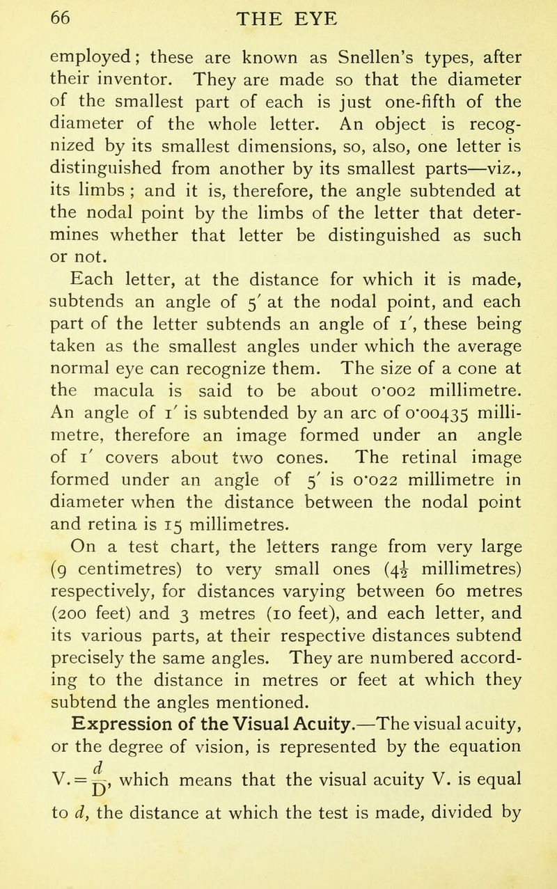 employed; these are known as Snellen's types, after their inventor. They are made so that the diameter of the smallest part of each is just one-fifth of the diameter of the whole letter. An object is recog- nized by its smallest dimensions, so, also, one letter is distinguished from another by its smallest parts—viz., its limbs ; and it is, therefore, the angle subtended at the nodal point by the limbs of the letter that deter- mines whether that letter be distinguished as such or not. Each letter, at the distance for which it is made, subtends an angle of 5' at the nodal point, and each part of the letter subtends an angle of i, these being taken as the smallest angles under which the average normal eye can recognize them. The size of a cone at the macula is said to be about 0*002 millimetre. An angle of i' is subtended by an arc of 0*00435 milli- metre, therefore an image formed under an angle of 1/ covers about two cones. The retinal image formed under an angle of 5' is 0*022 millimetre in diameter when the distance between the nodal point and retina is 15 millimetres. On a test chart, the letters range from very large (g centimetres) to very small ones (4^ millimetres) respectively, for distances varying between 60 metres (200 feet) and 3 metres (10 feet), and each letter, and its various parts, at their respective distances subtend precisely the same angles. They are numbered accord- ing to the distance in metres or feet at which they subtend the angles mentioned. Expression of the Visual Acuity.—The visual acuity, or the degree of vision, is represented by the equation V. = ^, which means that the visual acuity V. is equal to d, the distance at which the test is made, divided by