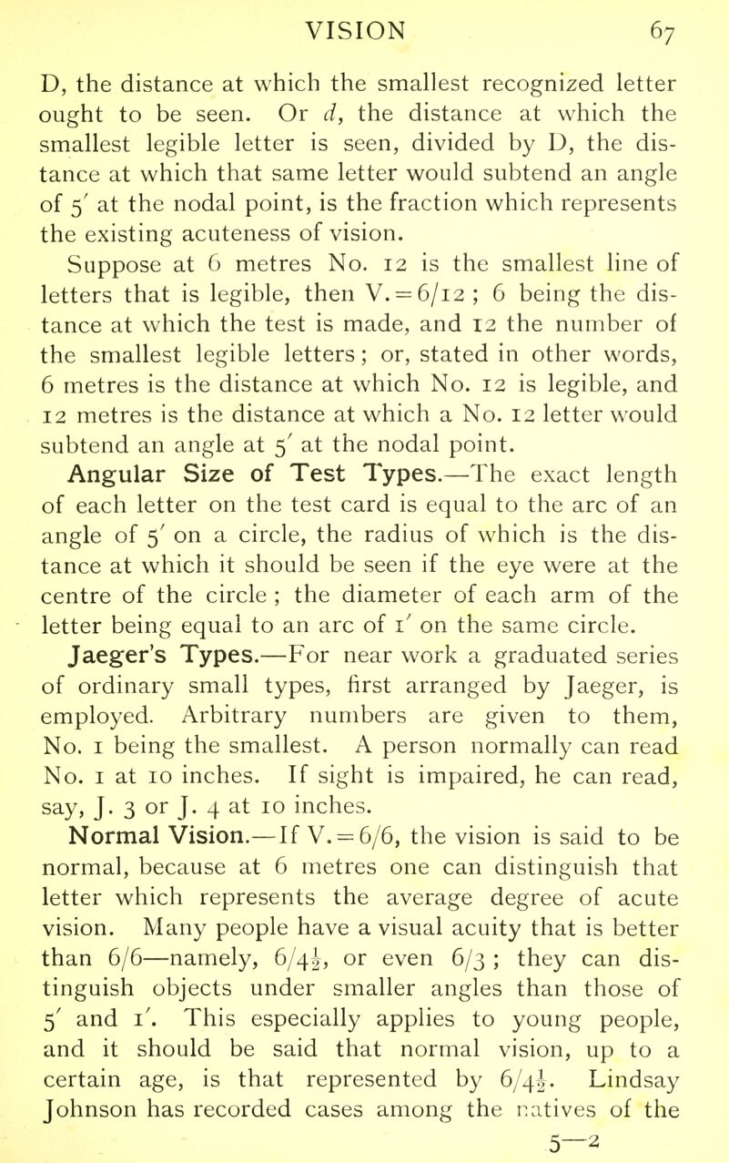 D, the distance at which the smallest recognized letter ought to be seen. Or d, the distance at which the smallest legible letter is seen, divided by D, the dis- tance at which that same letter would subtend an angle of 5' at the nodal point, is the fraction which represents the existing acuteness of vision. Suppose at 6 metres No. 12 is the smallest line of letters that is legible, then V. = 6/i2 ; 6 being the dis- tance at which the test is made, and 12 the number of the smallest legible letters; or, stated in other words, 6 metres is the distance at which No. 12 is legible, and 12 metres is the distance at which a No. 12 letter would subtend an angle at 5' at the nodal point. Angular Size of Test Types.—The exact length of each letter on the test card is equal to the arc of an angle of 5' on a circle, the radius of which is the dis- tance at which it should be seen if the eye were at the centre of the circle ; the diameter of each arm of the letter being equal to an arc of i' on the same circle. Jaeger's Types.—For near work a graduated series of ordinary small types, first arranged by Jaeger, is employed. Arbitrary numbers are given to them. No. I being the smallest. A person normally can read No. I at 10 inches. If sight is impaired, he can read, say, J. 3 or J. 4 at 10 inches. Normal Vision.—If V. = 6/6, the vision is said to be normal, because at 6 metres one can distinguish that letter which represents the average degree of acute vision. Many people have a visual acuity that is better than 6/6—namely, 6/4!, or even 6/3 ; they can dis- tinguish objects under smaller angles than those of 5' and i'. This especially applies to young people, and it should be said that normal vision, up to a certain age, is that represented by 6/4J. Lindsay Johnson has recorded cases among the ratives of the 5—2