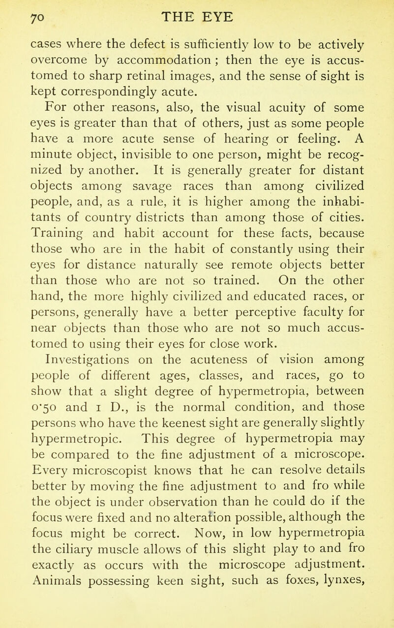 cases where the defect is sufficiently low to be actively overcome by accommodation ; then the eye is accus- tomed to sharp retinal images, and the sense of sight is kept correspondingly acute. For other reasons, also, the visual acuity of some eyes is greater than that of others, just as some people have a more acute sense of hearing or feeling. A minute object, invisible to one person, might be recog- nized by another. It is generally greater for distant objects among savage races than among civilized people, and, as a rule, it is higher among the inhabi- tants of country districts than among those of cities. Training and habit account for these facts, because those who are in the habit of constantly using their eyes for distance naturally see remote objects better than those who are not so trained. On the other hand, the more highly civilized and educated races, or persons, generally have a better perceptive faculty for near objects than those who are not so much accus- tomed to using their eyes for close work. Investigations on the acuteness of vision among people of different ages, classes, and races, go to show that a slight degree of hypermetropia, between 0*50 and I D., is the normal condition, and those persons who have the keenest sight are generally slightly hypermetropic. This degree of hypermetropia may be compared to the fine adjustment of a microscope. Every microscopist knows that he can resolve details better by moving the fine adjustment to and fro while the object is under observation than he could do if the focus were fixed and no alteration possible, although the focus might be correct. Now, in low hypermetropia the ciliary muscle allows of this slight play to and fro exactly as occurs with the microscope adjustment. Animals possessing keen sight, such as foxes, lynxes,