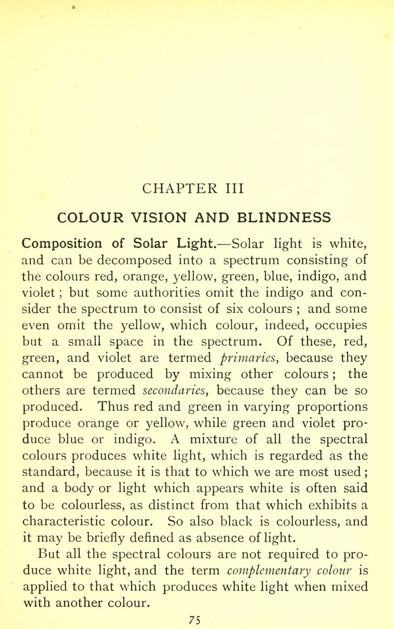 CHAPTER III COLOUR VISION AND BLINDNESS Composition of Solar Light.—Solar light is white, and can be decomposed into a spectrum consisting of the colours red, orange, yellow, green, blue, indigo, and violet; but some authorities omit the indigo and con- sider the spectrum to consist of six colours ; and some even omit the yellow, which colour, indeed, occupies but a small space in the spectrum. Of these, red, green, and violet are termed primaries, because they cannot be produced by mixing other colours; the others are termed secondaries, because they can be so produced. Thus red and green in varying proportions produce orange or yellow, while green and violet pro- duce blue or indigo. A mixture of all the spectral colours produces white light, which is regarded as the standard, because it is that to which we are most used; and a body or light which appears white is often said to be colourless, as distinct from that which exhibits a characteristic colour. So also black is colourless, and it may be briefly defined as absence of light. But all the spectral colours are not required to pro- duce white light, and the term complementary colour is applied to that which produces white light when mixed with another colour.