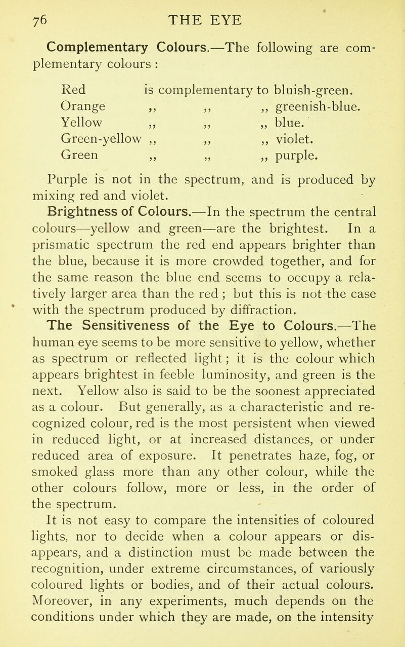 Complementary Colours.—The following are com- plementary colours: Red is complementary to bluish-green. Orange greenish-blue. Yellow „ blue. Green-yellow violet. Green ,, purple. Purple is not in the spectrum, and is produced by mixing red and violet. Brightness of Colours.—In the spectrum the central colours—yellow and green—are the brightest. In a prismatic spectrum the red end appears brighter than the blue, because it is more crowded together, and for the same reason the blue end seems to occupy a rela- tively larger area than the red ; but this is not the case with the spectrum produced by diffraction. The Sensitiveness of the Eye to Colours.—The human eye seems to be more sensitive to yellow, whether as spectrum or reflected light; it is the colour which appears brightest in feeble luminosity, and green is the next. Yellow also is said to be the soonest appreciated as a colour. But generally, as a characteristic and re- cognized colour, red is the most persistent when viewed in reduced light, or at increased distances, or under reduced area of exposure. It penetrates haze, fog, or smoked glass more than any other colour, while the other colours follow, more or less, in the order of the spectrum. It is not easy to compare the intensities of coloured lights, nor to decide when a colour appears or dis- appears, and a distinction must be made between the recognition, under extreme circumstances, of variously coloured lights or bodies, and of their actual colours. Moreover, in any experiments, much depends on the conditions under which they are made, on the intensity