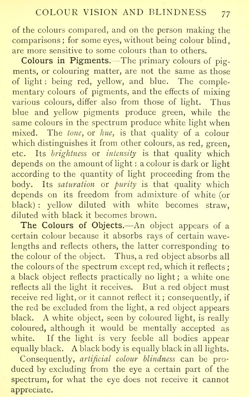 of the colours compared, and on the person making the comparisons ; for some eyes, without being colour Mind, are more sensitive to some colours than to others. Colours in Pigments.—The primary colours of pig- ments, or colouring matter, are not the same as those of light: being red, yellow, and blue. The comple- mentary colours of pigments, and the effects of mixing various colours, differ also from those of light. Thus blue and yellow pigments produce green, while the same colours in the spectrum produce white light when mixed. The tone, or hue, is that quality of a colour which distinguishes it from other colours, as red, green, etc. Its brightness or intensity is that quality which depends on the amount of light: a colour is dark or light according to the quantity of light proceeding from the body. Its saturation or purity is that quality which depends on its freedom from admixture of white (or black) : yellow diluted with white becomes straw, diluted with black it becomes brown. The Colours of Objects.—An object appears of a certain colour because it absorbs rays of certain wave- lengths and reflects others, the latter corresponding to the colour of the object. Thus, a red object absorbs all the colours of the spectrum except red, which it reflects ; a black object reflects practically no light; a white one reflects all the light it receives. But a red object must receive red light, or it cannot reflect it; consequently, if the red be excluded from the light, a red object appears black. A white object, seen by coloured light, is really coloured, although it would be mentally accepted as white. If the light is very feeble all bodies appear equally black. A black body is equally black in all lights. Consequently, artificial colour blindness can be pro- duced by excluding from the eye a certain part of the spectrum, for what the eye does not receive it cannot appreciate.