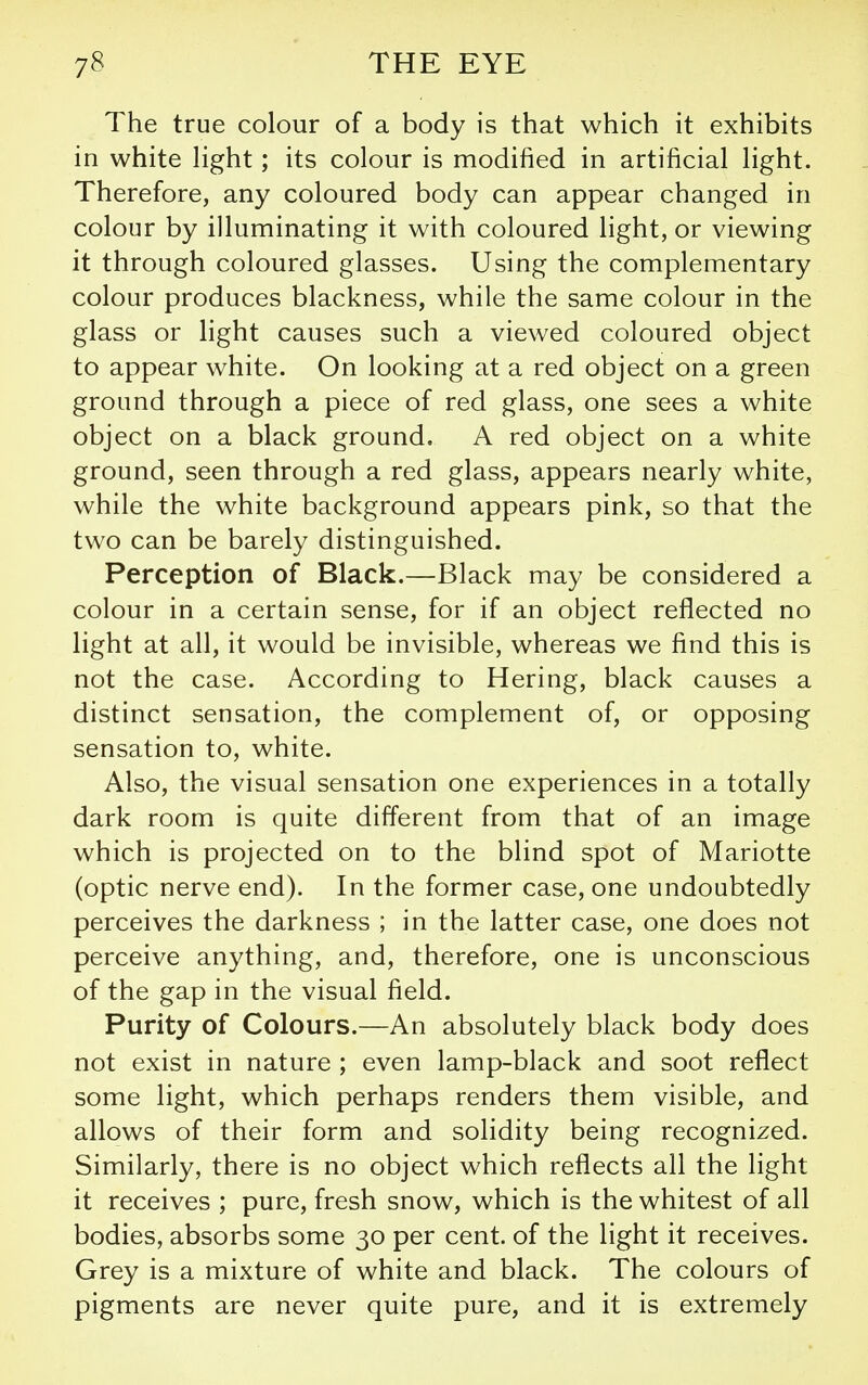 The true colour of a body is that which it exhibits in white Hght; its colour is modified in artificial light. Therefore, any coloured body can appear changed in colour by illuminating it with coloured light, or viewing it through coloured glasses. Using the complementary colour produces blackness, while the same colour in the glass or light causes such a viewed coloured object to appear white. On looking at a red object on a green ground through a piece of red glass, one sees a white object on a black ground. A red object on a white ground, seen through a red glass, appears nearly white, while the white background appears pink, so that the two can be barely distinguished. Perception of Black.—Black may be considered a colour in a certain sense, for if an object reflected no light at all, it would be invisible, whereas we find this is not the case. According to Hering, black causes a distinct sensation, the complement of, or opposing sensation to, white. Also, the visual sensation one experiences in a totally dark room is quite different from that of an image which is projected on to the blind spot of Mariotte (optic nerve end). In the former case, one undoubtedly perceives the darkness ; in the latter case, one does not perceive anything, and, therefore, one is unconscious of the gap in the visual field. Purity of Colours.—An absolutely black body does not exist in nature ; even lamp-black and soot reflect some light, which perhaps renders them visible, and allows of their form and solidity being recognized. Similarly, there is no object which reflects all the light it receives ; pure, fresh snow, which is the whitest of all bodies, absorbs some 30 per cent, of the light it receives. Grey is a mixture of white and black. The colours of pigments are never quite pure, and it is extremely