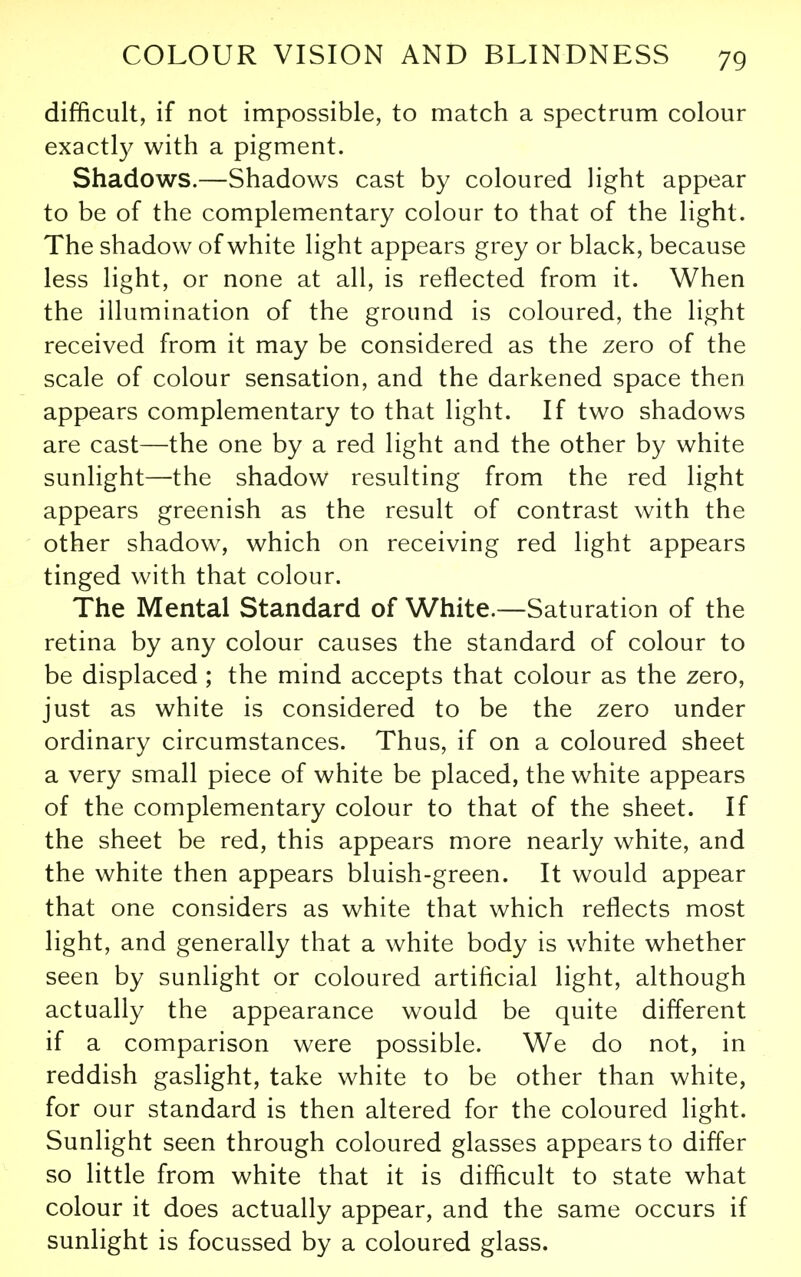 difficult, if not impossible, to match a spectrum colour exactly with a pigment. Shadows.—Shadows cast by coloured Hght appear to be of the complementary colour to that of the light. The shadow of white light appears grey or black, because less light, or none at all, is reflected from it. When the illumination of the ground is coloured, the light received from it may be considered as the zero of the scale of colour sensation, and the darkened space then appears complementary to that light. If two shadows are cast—the one by a red light and the other by white sunlight—the shadow resulting from the red light appears greenish as the result of contrast with the other shadow, which on receiving red light appears tinged with that colour. The Mental Standard of White.—Saturation of the retina by any colour causes the standard of colour to be displaced ; the mind accepts that colour as the zero, just as white is considered to be the zero under ordinary circumstances. Thus, if on a coloured sheet a very small piece of white be placed, the white appears of the complementary colour to that of the sheet. If the sheet be red, this appears more nearly white, and the white then appears bluish-green. It would appear that one considers as white that which reflects most light, and generally that a white body is white whether seen by sunlight or coloured artificial light, although actually the appearance would be quite different if a comparison were possible. We do not, in reddish gaslight, take white to be other than white, for our standard is then altered for the coloured light. Sunlight seen through coloured glasses appears to differ so little from white that it is difficult to state what colour it does actually appear, and the same occurs if sunlight is focussed by a coloured glass.