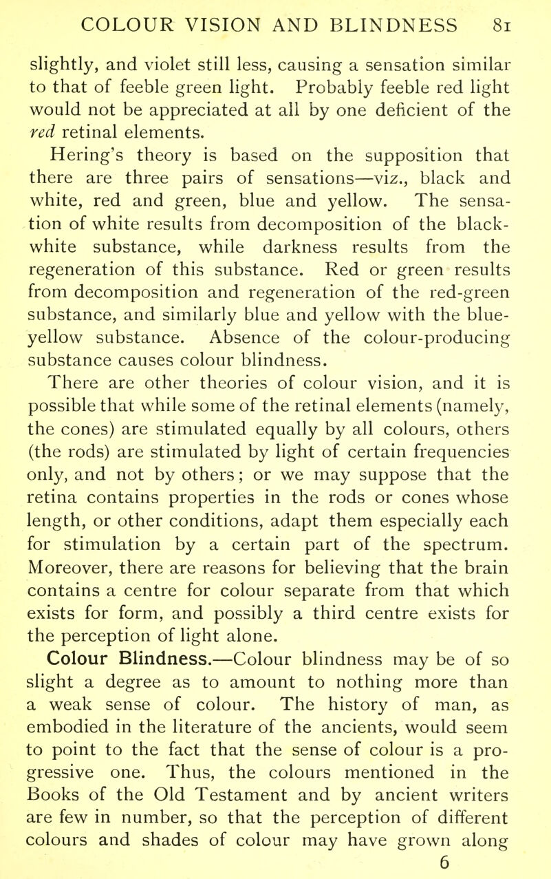 slightly, and violet still less, causing a sensation similar to that of feeble green light. Probably feeble red light would not be appreciated at all by one deficient of the red retinal elements. Hering's theory is based on the supposition that there are three pairs of sensations—viz., black and white, red and green, blue and yellow. The sensa- tion of white results from decomposition of the black- white substance, while darkness results from the regeneration of this substance. Red or green results from decomposition and regeneration of the red-green substance, and similarly blue and yellow with the blue- yellow substance. Absence of the colour-producing substance causes colour blindness. There are other theories of colour vision, and it is possible that while some of the retinal elements (namely, the cones) are stimulated equally by all colours, others (the rods) are stimulated by light of certain frequencies only, and not by others; or we may suppose that the retina contains properties in the rods or cones whose length, or other conditions, adapt them especially each for stimulation by a certain part of the spectrum. Moreover, there are reasons for believing that the brain contains a centre for colour separate from that which exists for form, and possibly a third centre exists for the perception of light alone. Colour Blindness.—Colour blindness may be of so slight a degree as to amount to nothing more than a weak sense of colour. The history of man, as embodied in the literature of the ancients, would seem to point to the fact that the sense of colour is a pro- gressive one. Thus, the colours mentioned in the Books of the Old Testament and by ancient writers are few in number, so that the perception of different colours and shades of colour may have grown along 6