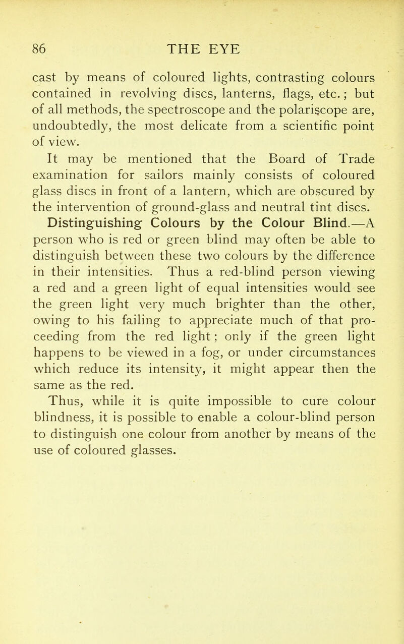 cast by means of coloured lights, contrasting colours contained in revolving discs, lanterns, flags, etc.; but of all methods, the spectroscope and the polariscope are, undoubtedly, the most delicate from a scientific point of view. It may be mentioned that the Board of Trade examination for sailors mainly consists of coloured glass discs in front of a lantern, which are obscured by the intervention of ground-glass and neutral tint discs. Distinguishing Colours by the Colour Blind.—A person who is red or green blind may often be able to distinguish between these two colours by the difference in their intensities. Thus a red-blind person viewing a red and a green light of equal intensities would see the green light very much brighter than the other, owing to his failing to appreciate much of that pro- ceeding from the red light; only if the green light happens to be viewed in a fog, or under circumstances which reduce its intensity, it might appear then the same as the red. Thus, while it is quite impossible to cure colour blindness, it is possible to enable a colour-blind person to distinguish one colour from another by means of the use of coloured glasses.