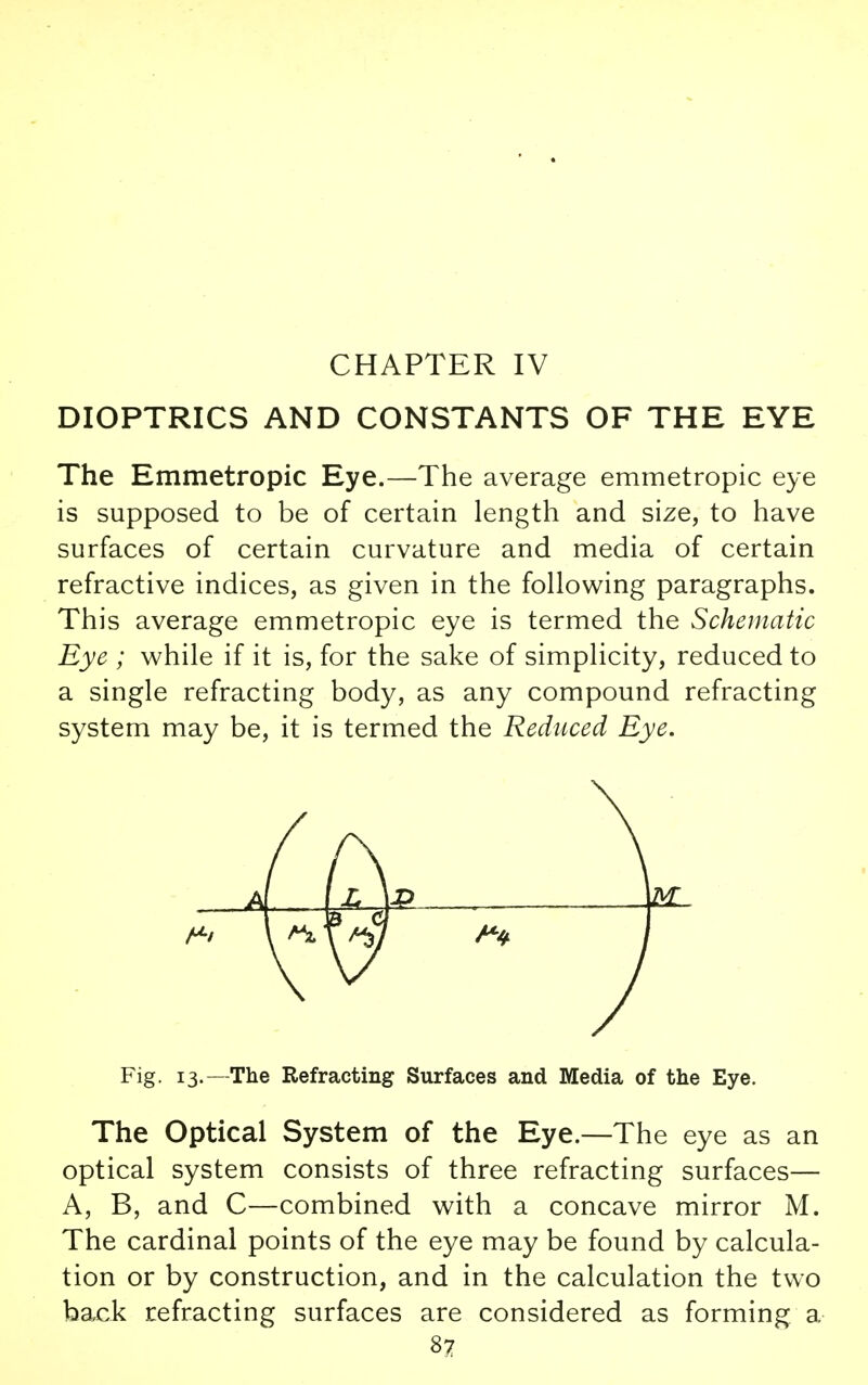 CHAPTER IV DIOPTRICS AND CONSTANTS OF THE EYE The Emmetropic Eye.—The average emmetropic eye is supposed to be of certain length and size, to have surfaces of certain curvature and media of certain refractive indices, as given in the following paragraphs. This average emmetropic eye is termed the Schematic Eye ; while if it is, for the sake of simplicity, reduced to a single refracting body, as any compound refracting system may be, it is termed the Reduced Eye. Fig. 13.—The Refracting Surfaces and Media of the Eye. The Optical System of the Eye.—The eye as an optical system consists of three refracting surfaces— A, B, and C—combined with a concave mirror M. The cardinal points of the eye may be found by calcula- tion or by construction, and in the calculation the two back refracting surfaces are considered as forming a 82