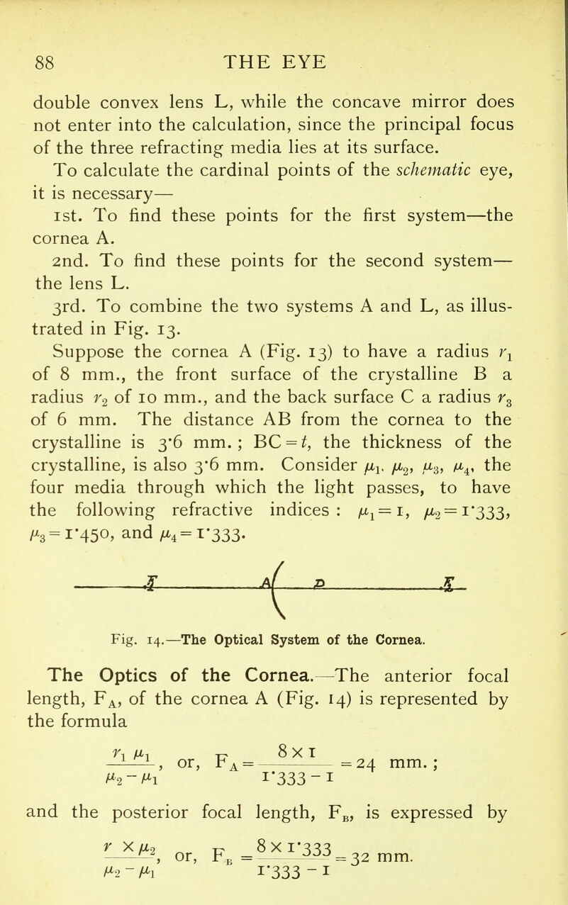 double convex lens L, while the concave mirror does not enter into the calculation, since the principal focus of the three refracting media lies at its surface. To calculate the cardinal points of the schematic eye, it is necessary— 1st. To find these points for the first system—the cornea A. 2nd. To find these points for the second system— the lens L. 3rd. To combine the two systems A and L, as illus- trated in Fig. 13. Suppose the cornea A (Fig. 13) to have a radius 1\ of 8 mm., the front surface of the crystalline B a radius of 10 mm., and the back surface C a radius of 6 mm. The distance AB from the cornea to the crystalline is 3*6 mm.; BC = ^, the thickness of the crystalline, is also 3*6 mm. Consider yu-i. jx,^, u^, m^, the four media through which the light passes, to have the following refractive indices: 1^1=1, fJ^2 = ^'333y /^3=i'45o. and /^4=i*333- i Fig. 14.—The Optical System of the Cornea. The Optics of the Cornea.—The anterior focal length. Fa, of the cornea A (Fig. 14) is represented by the formula —i-i-i-, or, Fa = =24 mm.; i*333-i and the posterior focal length, Fg, is expressed by ^ XM2 ^ t:^ 8 X I*3S3 or, Fj, = ^^ = 32 mm. /^2-/^i 1*333 -I