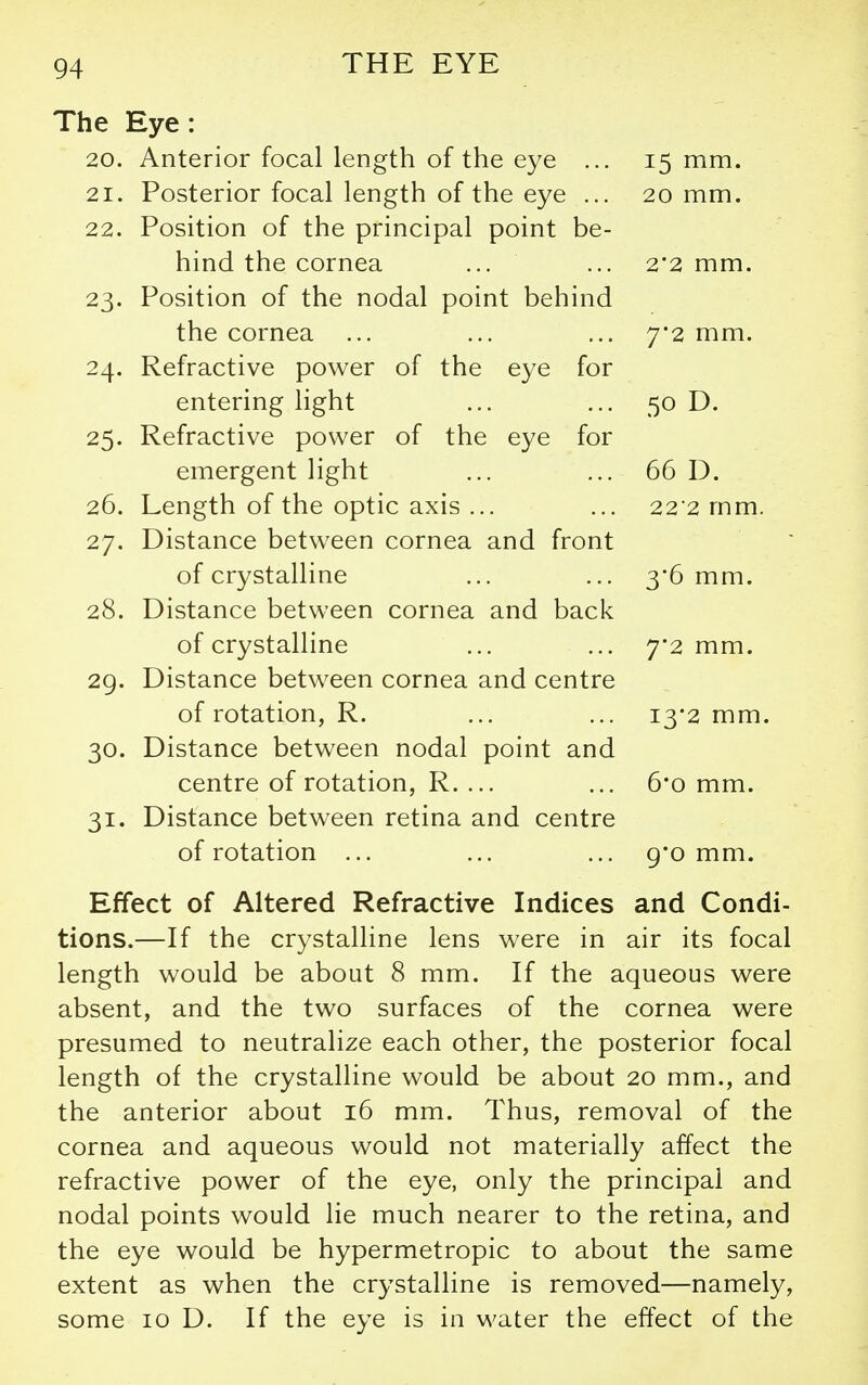 The Eye: 20. Anterior focal length of the eye ... 15 mm. 21. Posterior focal length of the eye ... 20 mm. 22. Position of the principal point be- hind the cornea 2'2 mm. 23- Position of the nodal point behind the cornea ... 7*2 mm. 24. Refractive power of the eye for entering light 50 D. 25. Refractive power of the eye for emergent light 66 D. 26. Length of the optic axis ... 22*2 mm. 27. Distance between cornea and front of crystalline 3*6 mm. 28. Distance between cornea and back of crystalline 7'2 mm. 29. Distance between cornea and centre of rotation, R. 13*2 mm. 30- Distance between nodal point and centre of rotation, R. ... 6*0 mm. 31- Distance between retina and centre of rotation ... 9*0 mm. Effect of Altered Refractive Indices and Condi- tions.—If the crystalline lens were in air its focal length would be about 8 mm. If the aqueous were absent, and the two surfaces of the cornea were presumed to neutralize each other, the posterior focal length of the crystalline would be about 20 mm., and the anterior about 16 mm. Thus, removal of the cornea and aqueous would not materially affect the refractive power of the eye, only the principal and nodal points would lie much nearer to the retina, and the eye would be hypermetropic to about the same extent as when the crystalline is removed—namely, some 10 D. If the eye is in water the effect of the