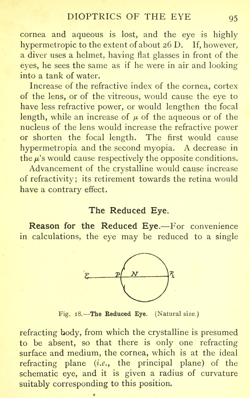 cornea and aqueous is lost, and the eye is highly hypermetropic to the extent of about 26 D. If, however, a diver uses a helmet, having flat glasses in front of the eyes, he sees the same as if he were in air and looking into a tank of water. Increase of the refractive index of the cornea, cortex of the lens, or of the vitreous, would cause the eye to have less refractive power, or would lengthen the focal length, while an increase of ;u, of the aqueous or of the nucleus of the lens would increase the refractive power or shorten the focal length. The first would cause hypermetropia and the second myopia. A decrease in the fi's would cause respectively the opposite conditions. Advancement of the crystalline would cause increase of refractivity; its retirement towards the retina would have a contrary effect. The Reduced Eye. Reason for the Reduced Eye.—For convenience in calculations, the eye may be reduced to a single I £ Fig. 18.—The Reduced Eye. (Natural size.) refracting body, from which the crystalline is presumed to be absent, so that there is only one refracting surface and medium, the cornea, which is at the ideal refracting plane (i.e., the principal plane) of the schematic eye, and it is given a radius of curvature suitably corresponding to this position.