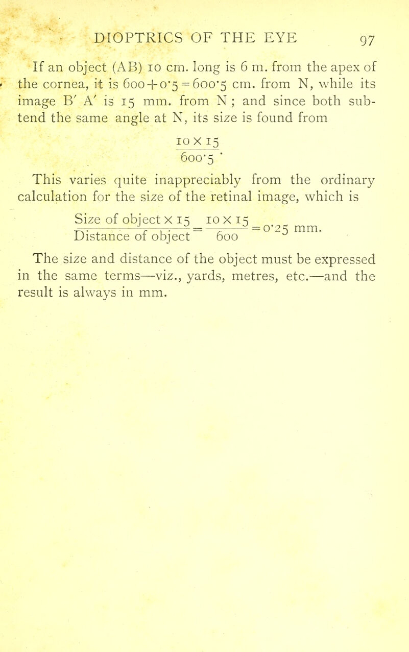 If an object (AB) 10 cm. long is 6 m. from the apex of ' the cornea, it is 600 + 0*5 = 600*5 cm. from N, while its image B' A' is 15 mm. from N ; and since both sub- tend the same angle at N, its size is found from iQX 15 6oo*5 • This varies quite inappreciably from the ordinary calculation for the size of the retinal image, which is Size of object X 15 10x15 ■■— — = ^ = 0*^^^ mm Distance of object 600 The size and distance of the object must be expressed in the same terms—viz,, yards, metres, etc.—and the result is always in mm.